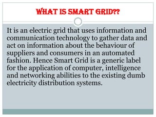WHAT IS SMART GRID??
It is an electric grid that uses information and
communication technology to gather data and
act on information about the behaviour of
suppliers and consumers in an automated
fashion. Hence Smart Grid is a generic label
for the application of computer, intelligence
and networking abilities to the existing dumb
electricity distribution systems.
 
