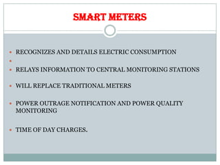 SMART METERS
 RECOGNIZES AND DETAILS ELECTRIC CONSUMPTION

 RELAYS INFORMATION TO CENTRAL MONITORING STATIONS
 WILL REPLACE TRADITIONAL METERS
 POWER OUTRAGE NOTIFICATION AND POWER QUALITY
MONITORING
 TIME OF DAY CHARGES.
 