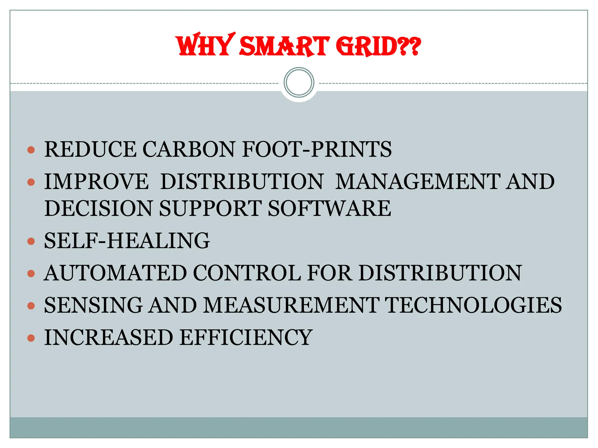 WHY SMART GRID??
 REDUCE CARBON FOOT-PRINTS
 IMPROVE DISTRIBUTION MANAGEMENT AND
DECISION SUPPORT SOFTWARE
 SELF-HEALING
 AUTOMATED CONTROL FOR DISTRIBUTION
 SENSING AND MEASUREMENT TECHNOLOGIES
 INCREASED EFFICIENCY
 