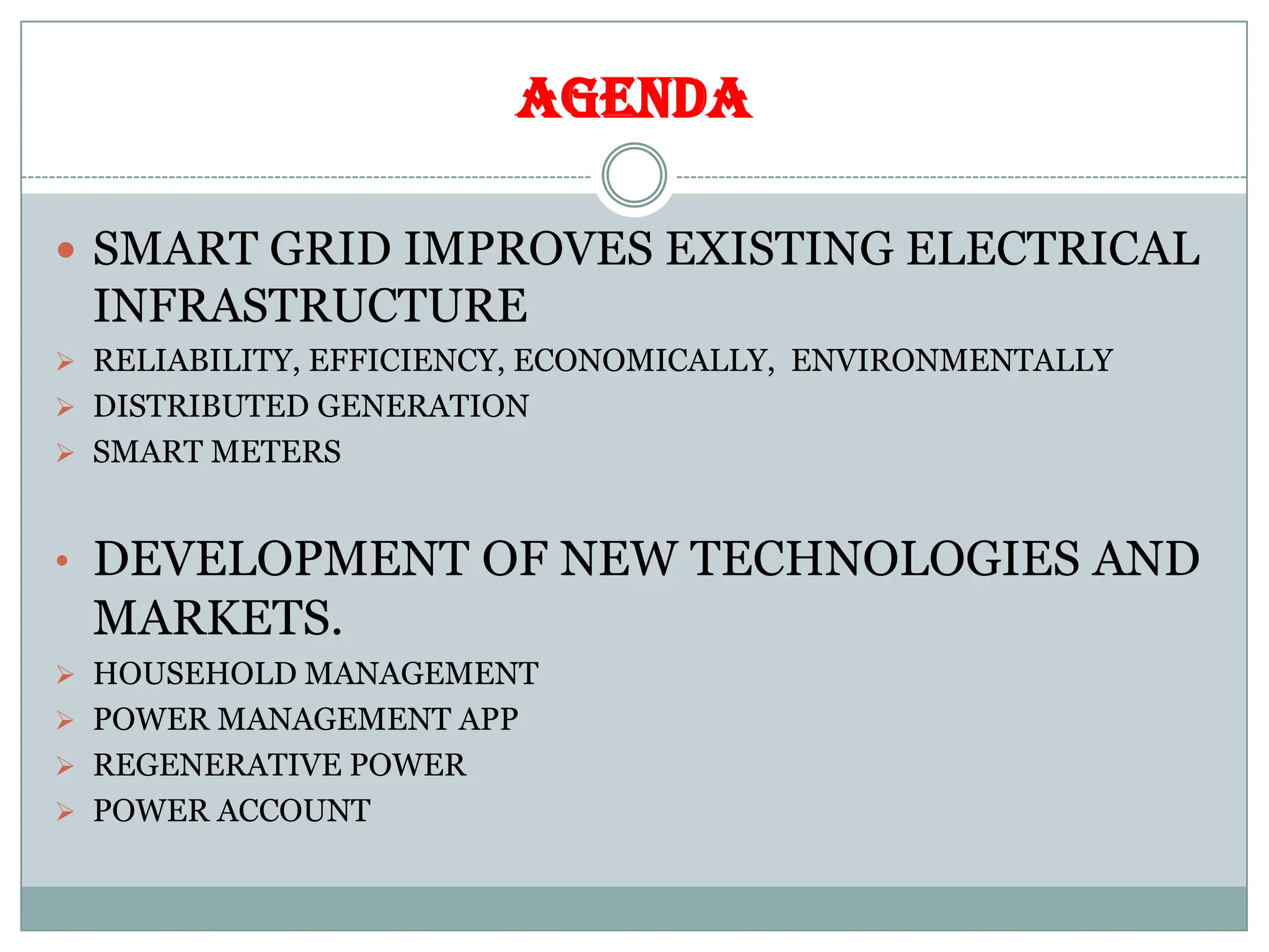 AGENDA
 SMART GRID IMPROVES EXISTING ELECTRICAL
INFRASTRUCTURE
 RELIABILITY, EFFICIENCY, ECONOMICALLY, ENVIRONMENTALLY
 DISTRIBUTED GENERATION
 SMART METERS
• DEVELOPMENT OF NEW TECHNOLOGIES AND
MARKETS.
 HOUSEHOLD MANAGEMENT
 POWER MANAGEMENT APP
 REGENERATIVE POWER
 POWER ACCOUNT
 