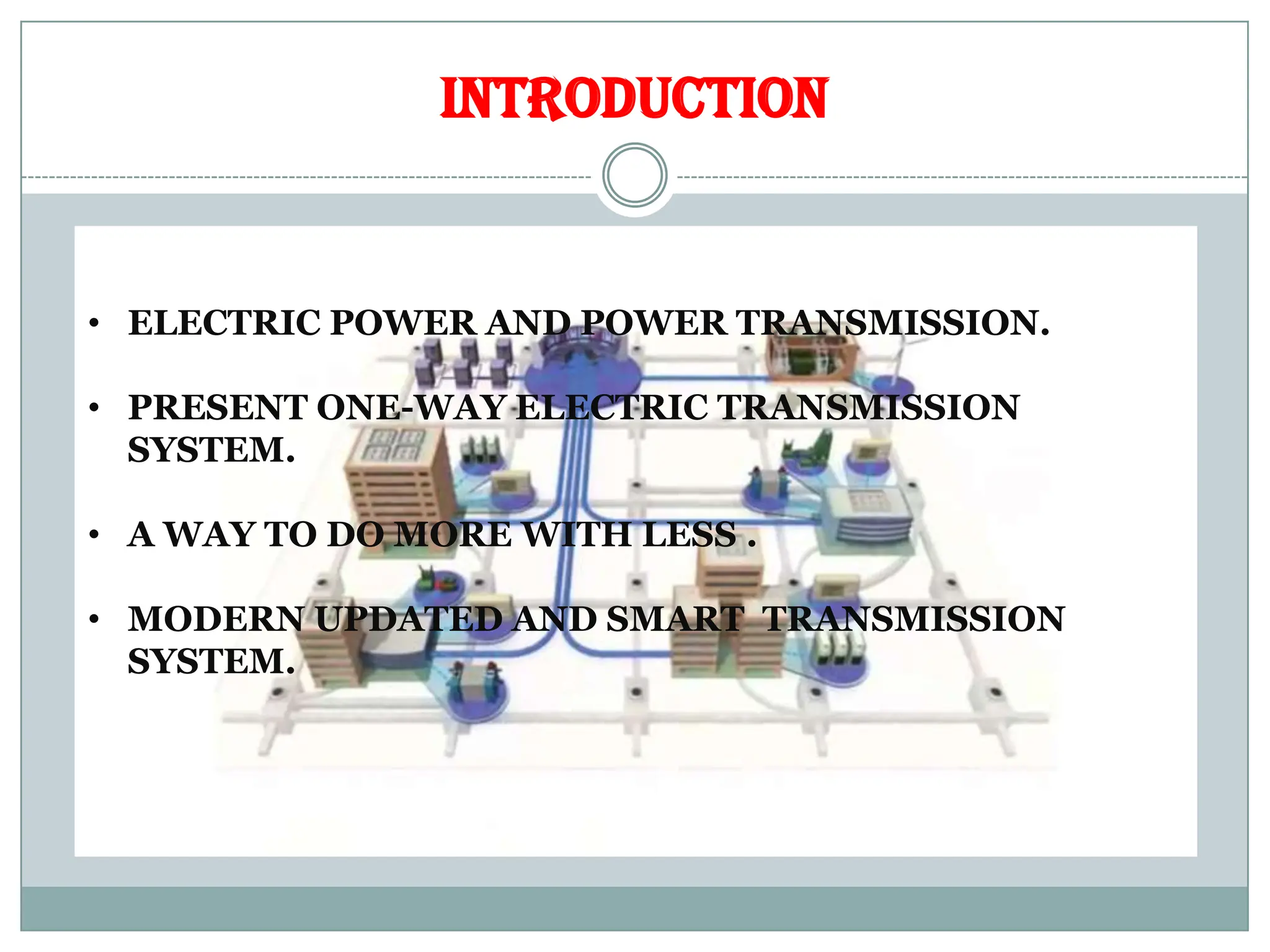 INTRODUCTION
• ELECTRIC POWER AND POWER TRANSMISSION.
• PRESENT ONE-WAY ELECTRIC TRANSMISSION
SYSTEM.
• A WAY TO DO MORE WITH LESS .
• MODERN UPDATED AND SMART TRANSMISSION
SYSTEM.
 