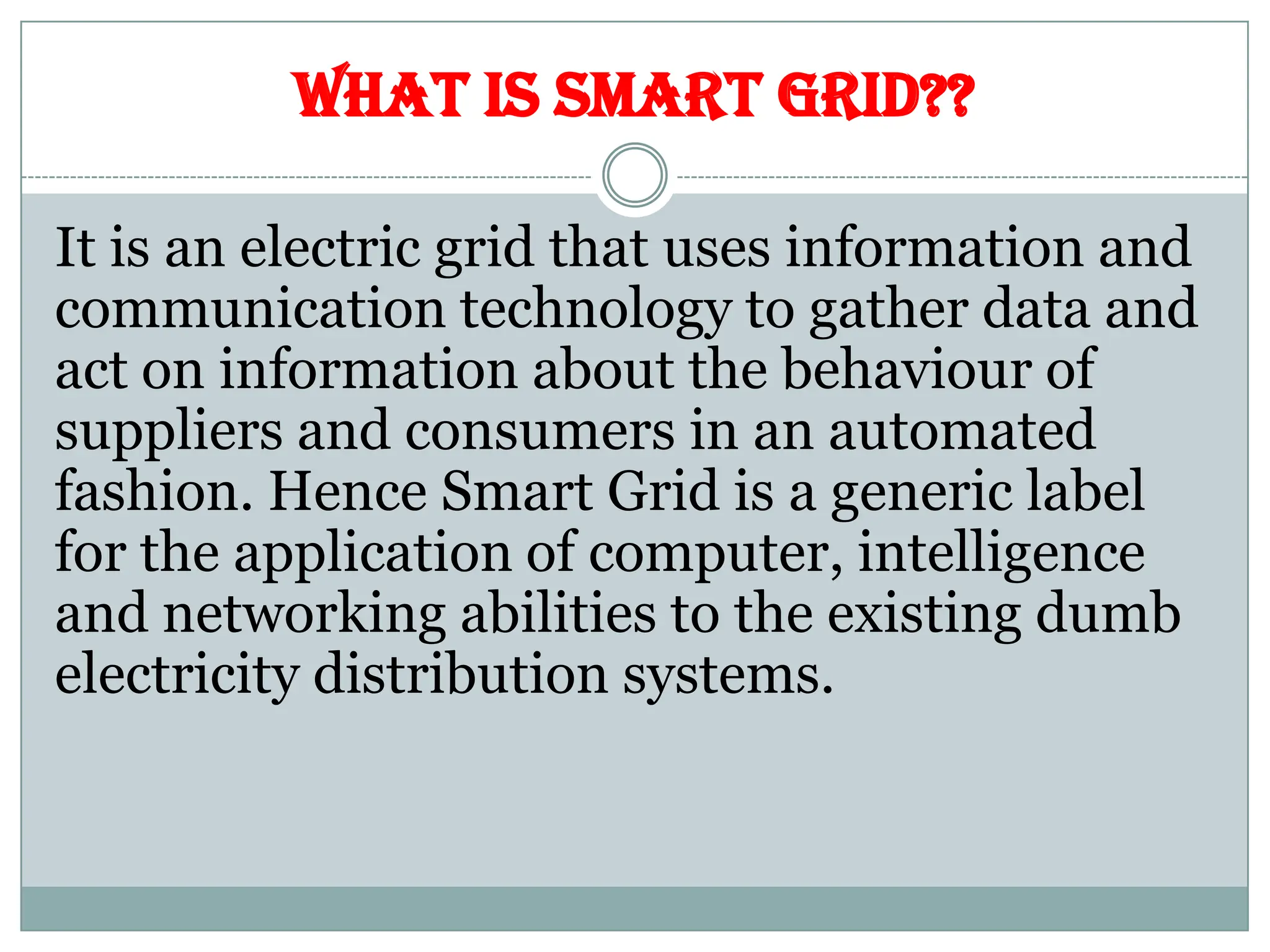 WHAT IS SMART GRID??
It is an electric grid that uses information and
communication technology to gather data and
act on information about the behaviour of
suppliers and consumers in an automated
fashion. Hence Smart Grid is a generic label
for the application of computer, intelligence
and networking abilities to the existing dumb
electricity distribution systems.
 