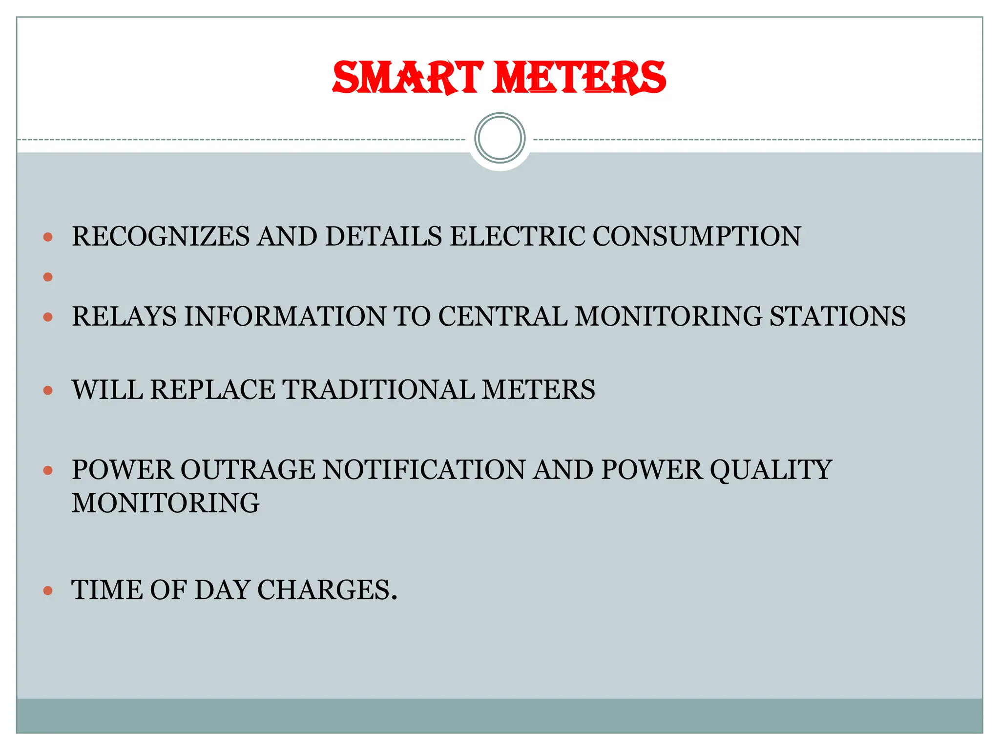 SMART METERS
 RECOGNIZES AND DETAILS ELECTRIC CONSUMPTION

 RELAYS INFORMATION TO CENTRAL MONITORING STATIONS
 WILL REPLACE TRADITIONAL METERS
 POWER OUTRAGE NOTIFICATION AND POWER QUALITY
MONITORING
 TIME OF DAY CHARGES.
 