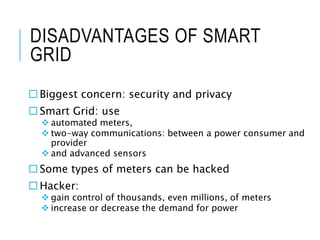 DISADVANTAGES OF SMART
GRID
 Biggest concern: security and privacy
 Smart Grid: use
 automated meters,
 two-way commun...