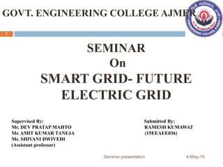 Supervised By: Submitted By:
Mr. DEV PRATAP MAHTO RAMESH KUMAWAT
Mr. AMIT KUMAR TANEJA (15EEAEE036)
Ms. SHIVANI DWIVEDI
(Assistant professor)
SEMINAR
On
SMART GRID- FUTURE
ELECTRIC GRID
GOVT. ENGINEERING COLLEGE AJMER
4-May-19Seminar presentation
1
 