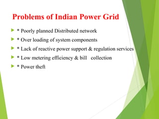 Problems of Indian Power Grid
 * Poorly planned Distributed network
 * Over loading of system components
 * Lack of reactive power support & regulation services
 * Low metering efficiency & bill collection
 * Power theft
 