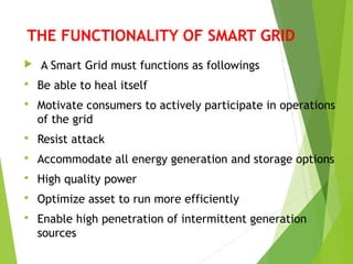 THE FUNCTIONALITY OF SMART GRID
 A Smart Grid must functions as followings
 Be able to heal itself
 Motivate consumers to actively participate in operations
of the grid
 Resist attack
 Accommodate all energy generation and storage options
 High quality power
 Optimize asset to run more efficiently
 Enable high penetration of intermittent generation
sources
 