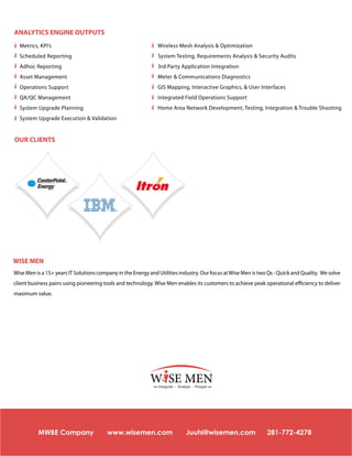 ANALYTICS ENGINE OUTPUTS
Metrics, KPI’s

Wireless Mesh Analysis & Optimization

Scheduled Reporting

System Testing, Requirements Analysis & Security Audits

Adhoc Reporting

3rd Party Application Integration

Asset Management

Meter & Communications Diagnostics

Operations Support

GIS Mapping, Interactive Graphics, & User Interfaces

QA/QC Management

Integrated Field Operations Support

System Upgrade Planning

Home Area Network Development, Testing, Integration & Trouble Shooting

System Upgrade Execution & Validation

OUR CLIENTS

WISE MEN
Wise Men is a 15+ years IT Solutions company in the Energy and Utilities industry. Our focus at Wise Men is two Qs - Quick and Quality. We solve
client business pains using pioneering tools and technology. Wise Men enables its customers to achieve peak operational efficiency to deliver
maximum value.

W SE MEN
Integrate - Analyze - Prosper

MWBE Company

www.wisemen.com

Juuhi@wisemen.com

281-772-4278

 