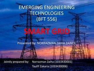 EMERGING ENGINEERING
             TECHNOLOGIES
                (BFT 556)

              SMART GRID
         Presented by: NORRAZMAN ZAIHA ZAINOL




Jointly prepared by: Norrazman Zaiha (1033430001)
                     Taufif Zakaria (1033430006)
 