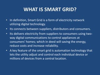 WHAT IS SMART GRID?
• In definition, Smart Grid is a form of electricity network
  utilizing digital technology.
• Its con...