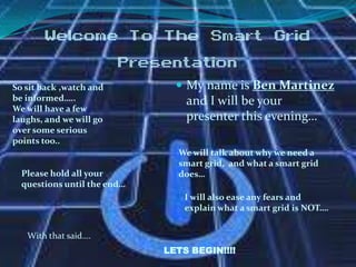 Welcome To The Smart Grid
Presentation
So sit back ,watch and
be informed…..
We will have a few
laughs, and we will go
over some serious
points too..

Please hold all your
questions until the end…

 My name is Ben Martinez

and I will be your
presenter this evening…
We will talk about why we need a
smart grid, and what a smart grid
does…
I will also ease any fears and
explain what a smart grid is NOT….

With that said….
LETS BEGIN!!!!

 
