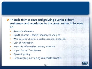  There is tremendous and growing pushback from
customers and regulators to the smart meter. It focuses
on
 Accuracy of meters
 Health concerns: Radio Frequency Exposure
 Who decides whether a meter should be installed?
 Cost of installation
 Access to information: privacy intrusion
 Impact “at risk” customers
 Dynamic pricing
 Customers are not seeing immediate benefits
14
 