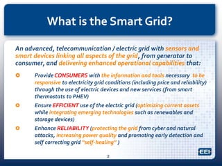 What is the Smart Grid?
An advanced, telecommunication / electric grid with sensors and
smart devices linking all aspects of the grid, from generator to
consumer, and delivering enhanced operational capabilities that:
 Provide CONSUMERS with the information and tools necessary to be
responsive to electricity grid conditions (including price and reliability)
through the use of electric devices and new services (from smart
thermostats to PHEV)
 Ensure EFFICIENT use of the electric grid (optimizing current assets
while integrating emerging technologies such as renewables and
storage devices)
 Enhance RELIABILITY (protecting the grid from cyber and natural
attacks, increasing power quality and promoting early detection and
self correcting grid “self-healing” )
2
 