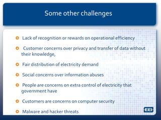  Lack of recognition or rewards on operational efficiency
 Customer concerns over privacy and transfer of data without
their knowledge,
 Fair distribution of electricity demand
 Social concerns over information abuses
 People are concerns on extra control of electricity that
government have
 Customers are concerns on computer security
 Malware and hacker threats
Some other challenges
 