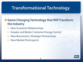 Transformational Technology
 Game ChangingTechnology that WillTransform
the Industry
 New Customer Relationships
 Greater and Better Customer Energy Control
 New Businesses / Strategic Partnerships
 New Market Participants
9
 