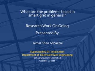 What are the problems faced in
smart grid in general?
ResearchWork On Going
Presented By
Aimal Khan Achakzai
Supervised by Dr. Imtaiz Alam
Department of Electrical Power Engineering
Bahria University Islamabad
October 4, 2018
 