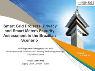 Smart Grid Projects, Privacy
and Smart Meters Security
Assessment in the Brazilian
Scenario
José Reynaldo Formigoni Filho, MSc
Information and Communication Security Technology Manager
CPqD Foundation
Moacir Giansante
Supply Chain Director - Aptel
 