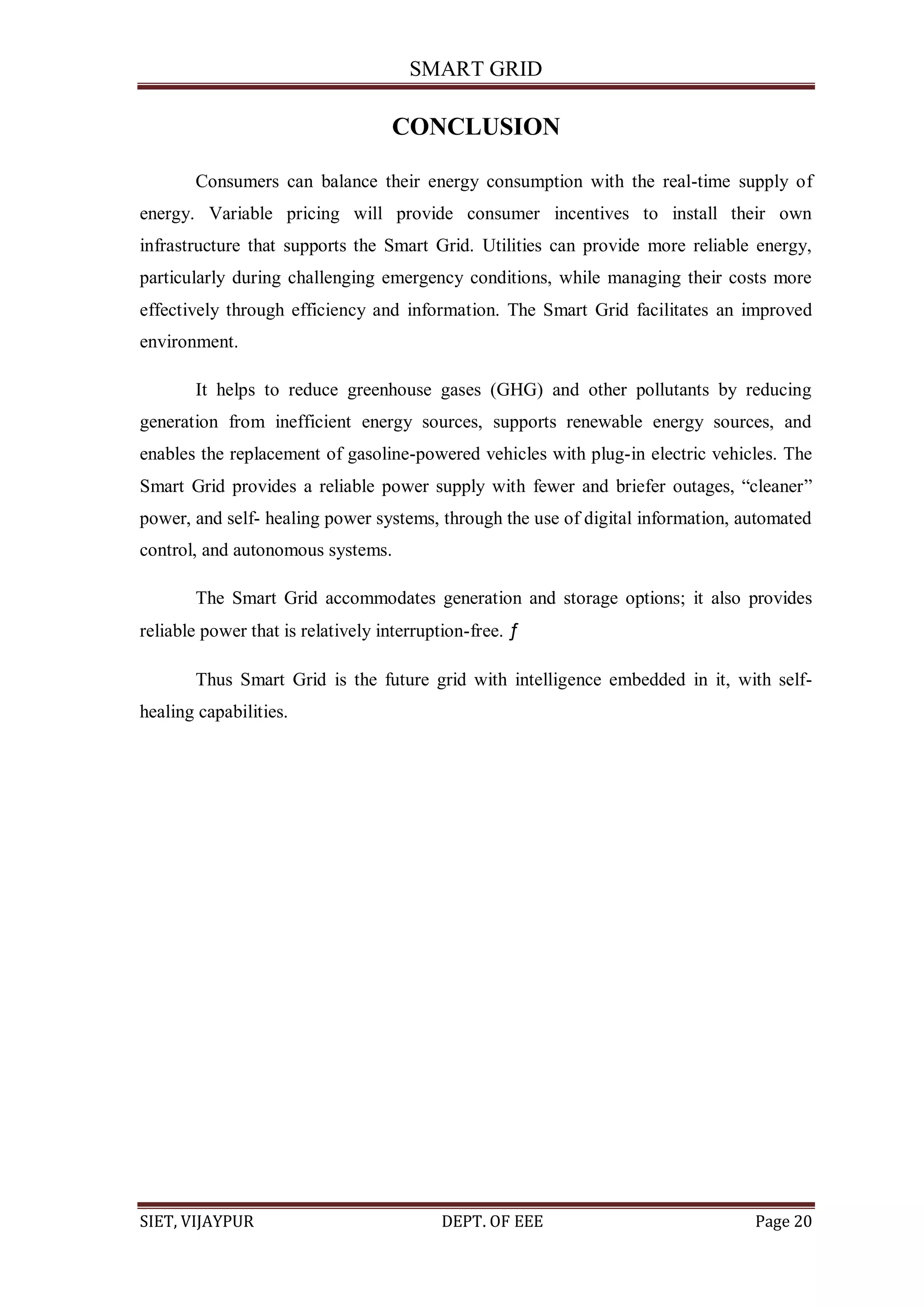 SMART GRID
SIET, VIJAYPUR DEPT. OF EEE Page 20
CONCLUSION
Consumers can balance their energy consumption with the real-time supply of
energy. Variable pricing will provide consumer incentives to install their own
infrastructure that supports the Smart Grid. Utilities can provide more reliable energy,
particularly during challenging emergency conditions, while managing their costs more
effectively through efficiency and information. The Smart Grid facilitates an improved
environment.
It helps to reduce greenhouse gases (GHG) and other pollutants by reducing
generation from inefficient energy sources, supports renewable energy sources, and
enables the replacement of gasoline-powered vehicles with plug-in electric vehicles. The
Smart Grid provides a reliable power supply with fewer and briefer outages, “cleaner”
power, and self- healing power systems, through the use of digital information, automated
control, and autonomous systems.
The Smart Grid accommodates generation and storage options; it also provides
reliable power that is relatively interruption-free. ƒ
Thus Smart Grid is the future grid with intelligence embedded in it, with self-
healing capabilities.
 