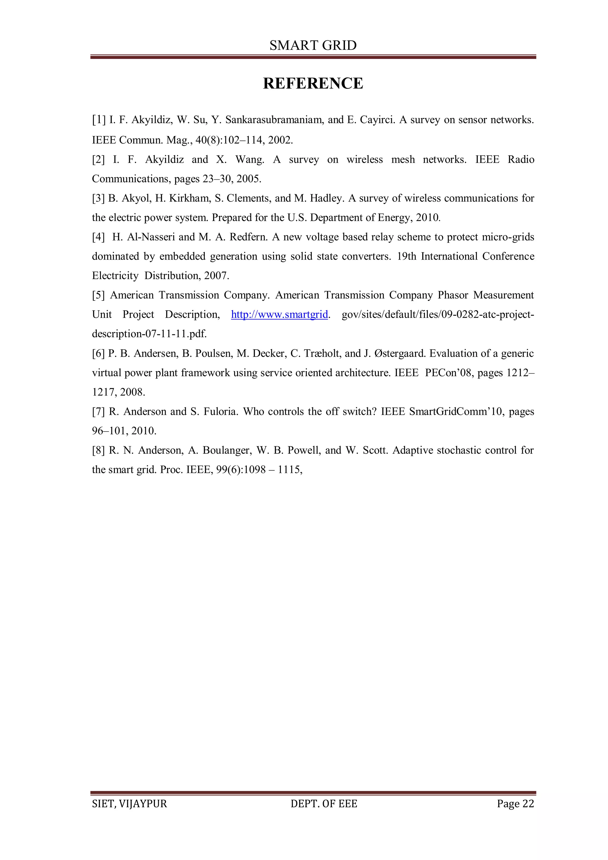 SMART GRID
SIET, VIJAYPUR DEPT. OF EEE Page 22
REFERENCE
[1] I. F. Akyildiz, W. Su, Y. Sankarasubramaniam, and E. Cayirci. A survey on sensor networks.
IEEE Commun. Mag., 40(8):102–114, 2002.
[2] I. F. Akyildiz and X. Wang. A survey on wireless mesh networks. IEEE Radio
Communications, pages 23–30, 2005.
[3] B. Akyol, H. Kirkham, S. Clements, and M. Hadley. A survey of wireless communications for
the electric power system. Prepared for the U.S. Department of Energy, 2010.
[4] H. Al-Nasseri and M. A. Redfern. A new voltage based relay scheme to protect micro-grids
dominated by embedded generation using solid state converters. 19th International Conference
Electricity Distribution, 2007.
[5] American Transmission Company. American Transmission Company Phasor Measurement
Unit Project Description, http://www.smartgrid. gov/sites/default/files/09-0282-atc-project-
description-07-11-11.pdf.
[6] P. B. Andersen, B. Poulsen, M. Decker, C. Træholt, and J. Østergaard. Evaluation of a generic
virtual power plant framework using service oriented architecture. IEEE PECon‟08, pages 1212–
1217, 2008.
[7] R. Anderson and S. Fuloria. Who controls the off switch? IEEE SmartGridComm‟10, pages
96–101, 2010.
[8] R. N. Anderson, A. Boulanger, W. B. Powell, and W. Scott. Adaptive stochastic control for
the smart grid. Proc. IEEE, 99(6):1098 – 1115,
 