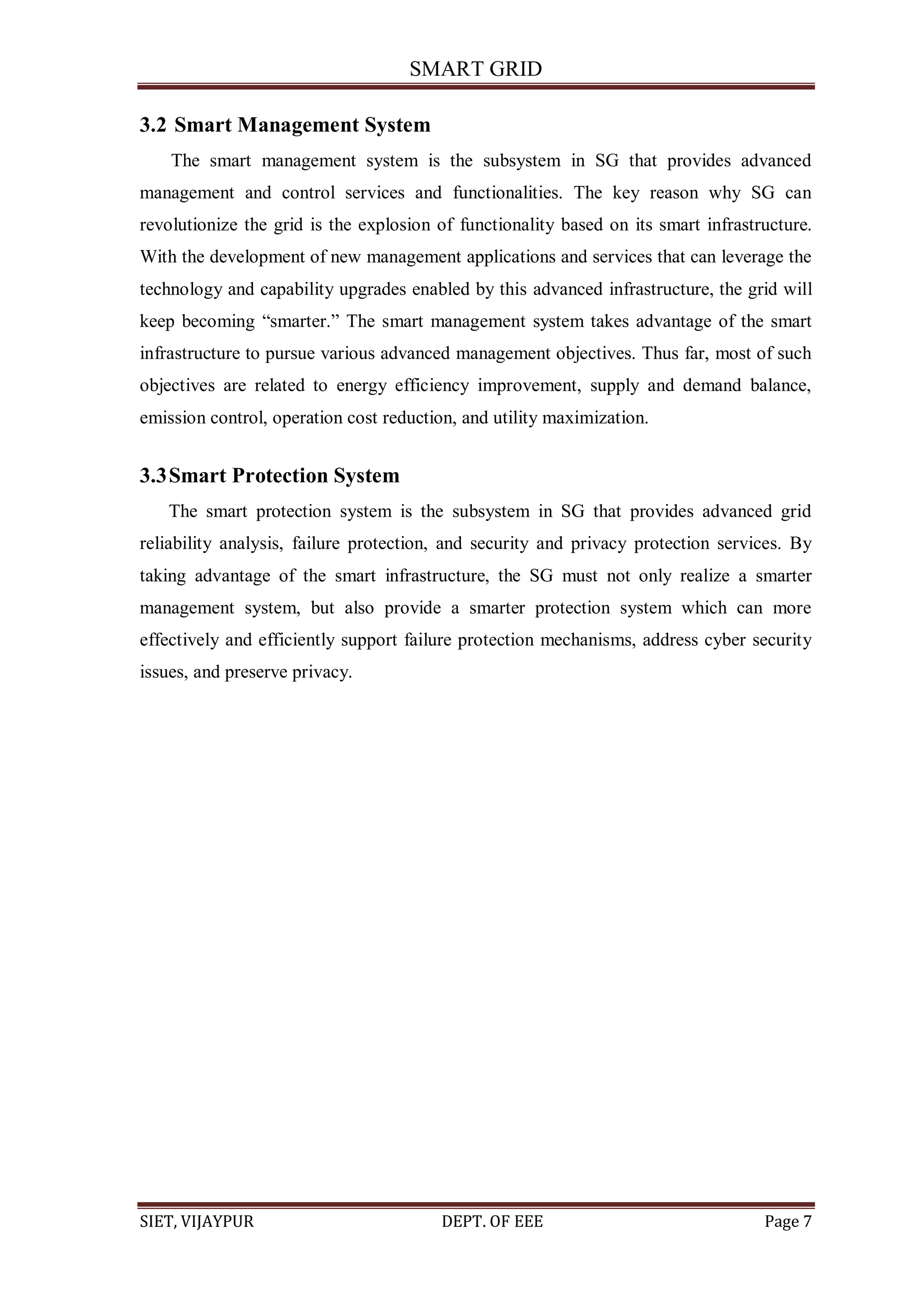 SMART GRID
SIET, VIJAYPUR DEPT. OF EEE Page 7
3.2 Smart Management System
The smart management system is the subsystem in SG that provides advanced
management and control services and functionalities. The key reason why SG can
revolutionize the grid is the explosion of functionality based on its smart infrastructure.
With the development of new management applications and services that can leverage the
technology and capability upgrades enabled by this advanced infrastructure, the grid will
keep becoming “smarter.” The smart management system takes advantage of the smart
infrastructure to pursue various advanced management objectives. Thus far, most of such
objectives are related to energy efficiency improvement, supply and demand balance,
emission control, operation cost reduction, and utility maximization.
3.3Smart Protection System
The smart protection system is the subsystem in SG that provides advanced grid
reliability analysis, failure protection, and security and privacy protection services. By
taking advantage of the smart infrastructure, the SG must not only realize a smarter
management system, but also provide a smarter protection system which can more
effectively and efficiently support failure protection mechanisms, address cyber security
issues, and preserve privacy.
 