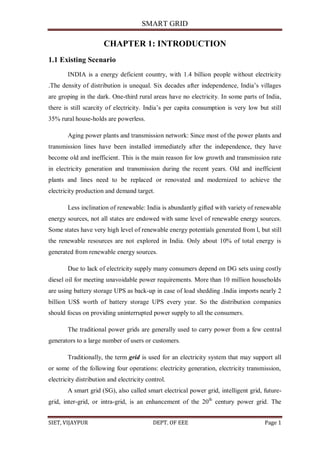 SMART GRID
SIET, VIJAYPUR DEPT. OF EEE Page 1
CHAPTER 1: INTRODUCTION
1.1 Existing Scenario
INDIA is a energy deficient country, with 1.4 billion people without electricity
.The density of distribution is unequal. Six decades after independence, India‟s villages
are groping in the dark. One-third rural areas have no electricity. In some parts of India,
there is still scarcity of electricity. India‟s per capita consumption is very low but still
35% rural house-holds are powerless.
Aging power plants and transmission network: Since most of the power plants and
transmission lines have been installed immediately after the independence, they have
become old and inefficient. This is the main reason for low growth and transmission rate
in electricity generation and transmission during the recent years. Old and inefficient
plants and lines need to be replaced or renovated and modernized to achieve the
electricity production and demand target.
Less inclination of renewable: India is abundantly gifted with variety of renewable
energy sources, not all states are endowed with same level of renewable energy sources.
Some states have very high level of renewable energy potentials generated from l, but still
the renewable resources are not explored in India. Only about 10% of total energy is
generated from renewable energy sources.
Due to lack of electricity supply many consumers depend on DG sets using costly
diesel oil for meeting unavoidable power requirements. More than 10 million households
are using battery storage UPS as back-up in case of load shedding .India imports nearly 2
billion US$ worth of battery storage UPS every year. So the distribution companies
should focus on providing uninterrupted power supply to all the consumers.
The traditional power grids are generally used to carry power from a few central
generators to a large number of users or customers.
Traditionally, the term grid is used for an electricity system that may support all
or some of the following four operations: electricity generation, electricity transmission,
electricity distribution and electricity control.
A smart grid (SG), also called smart electrical power grid, intelligent grid, future-
grid, inter-grid, or intra-grid, is an enhancement of the 20th
century power grid. The
 