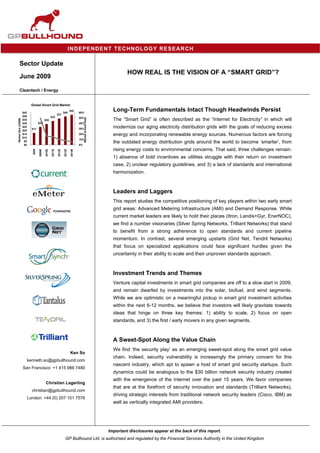 IND EPENDENT TECHNOLOGY RESEARCH

        Sector Update
                                                                                                                       HOW REAL IS THE VISION OF A “SMART GRID”?
        June 2009

        Cleantech / Energy


                            Global Smart Grid Market

                     $45                                            $40
                                                                            $42
                                                                                    60%
                                                                                                                Long-Term Fundamentals Intact Though Headwinds Persist
                                                            $37
                     $40                            $33                             50%
                                                                                         Market Growth Rate




                                                                                                                The “Smart Grid” is often described as the “Internet for Electricity” in which will
Market Size (US$B)




                     $35                    $29
                     $30            $25                                             40%
                     $25
                             $17                                                    30%                         modernize our aging electricity distribution grids with the goals of reducing excess
                     $20
                     $15                                                            20%                         energy and incorporating renewable energy sources. Numerous factors are forcing
                     $10
                                                                                    10%
                      $5
                      $0                                                            0%
                                                                                                                the outdated energy distribution grids around the world to become ‘smarter’, from
                                                                                                                rising energy costs to environmental concerns. That said, three challenges remain:
                             2008

                                    2009E

                                            2010E

                                                    2011E

                                                            2012E

                                                                    2013E

                                                                            2014E




                                                                                                                1) absence of bold incentives as utilities struggle with their return on investment
                                                                                                                case, 2) unclear regulatory guidelines, and 3) a lack of standards and international
                                                                                                                harmonization.



                                                                                                                Leaders and Laggers
                                                                                                                This report studies the competitive positioning of key players within two early smart
                                                                                                                grid areas: Advanced Metering Infrastructure (AMI) and Demand Response. While
                                                                                                                current market leaders are likely to hold their places (Itron, Landis+Gyr, EnerNOC),
                                                                                                                we find a number visionaries (Silver Spring Networks, Trilliant Networks) that stand
                                                                                                                to benefit from a strong adherence to open standards and current pipeline
                                                                                                                momentum. In contrast, several emerging upstarts (Grid Net, Tendril Networks)
                                                                                                                that focus on specialized applications could face significant hurdles given the
                                                                                                                uncertainty in their ability to scale and their unproven standards approach.



                                                                                                                Investment Trends and Themes
                                                                                                                Venture capital investments in smart grid companies are off to a slow start in 2009,
                                                                                                                and remain dwarfed by investments into the solar, biofuel, and wind segments.
                                                                                                                While we are optimistic on a meaningful pickup in smart grid investment activities
                                                                                                                within the next 6-12 months, we believe that investors will likely gravitate towards
                                                                                                                ideas that hinge on three key themes: 1) ability to scale, 2) focus on open
                                                                                                                standards, and 3) the first / early movers in any given segments.



                                                                                                                A Sweet-Spot Along the Value Chain
                                                                                                                We find ‘the security play’ as an emerging sweet-spot along the smart grid value
                                                                            Ken So
                                                                                                                chain. Indeed, security vulnerability is increasingly the primary concern for this
                           kenneth.so@gpbullhound.com
                                                                                                                nascent industry, which apt to spawn a host of smart grid security startups. Such
                     San Francisco: +1 415 986 7480
                                                                                                                dynamics could be analogous to the $30 billion network security industry created
                                                                                                                with the emergence of the Internet over the past 15 years. We favor companies
                                             Christian Lagerling
                                                                                                                that are at the forefront of security innovation and standards (Trilliant Networks),
                             christian@gpbullhound.com
                                                                                                                driving strategic interests from traditional network security leaders (Cisco, IBM) as
                           London: +44 (0) 207 101 7576
                                                                                                                well as vertically integrated AMI providers.




                                                                                                              Important disclosures appear at the back of this report.
                                                                     GP Bullhound Ltd. is authorised and regulated by the Financial Services Authority in the United Kingdom
 