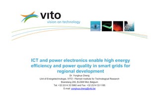 ICT and power electronics enable high energy
efficiency and power quality in smart grids for
             regional development
                                  Dr. Yonghua Cheng
    Unit of Energietechnologie, VITO - Flemish Institute for Technological Research
                         Boeretang 200, B-2400 Mol, Belgium
                  Tel: +32 (0)14 33 5982 and Fax: +32 (0)14 33 1185
                            E-mail: yonghua.cheng@vito.be
 