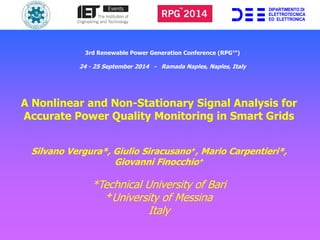 3rd Renewable Power Generation Conference (RPG™) 
24 - 25 September 2014 - Ramada Naples, Naples, Italy 
A Nonlinear and Non-Stationary Signal Analysis for 
Accurate Power Quality Monitoring in Smart Grids 
Silvano Vergura*, Giulio Siracusano+, Mario Carpentieri*, 
Giovanni Finocchio+ 
*Technical University of Bari 
+University of Messina 
Italy 
DIPARTIMENTO DI 
ELETTROTECNICA 
ED ELETTRONICA 
 