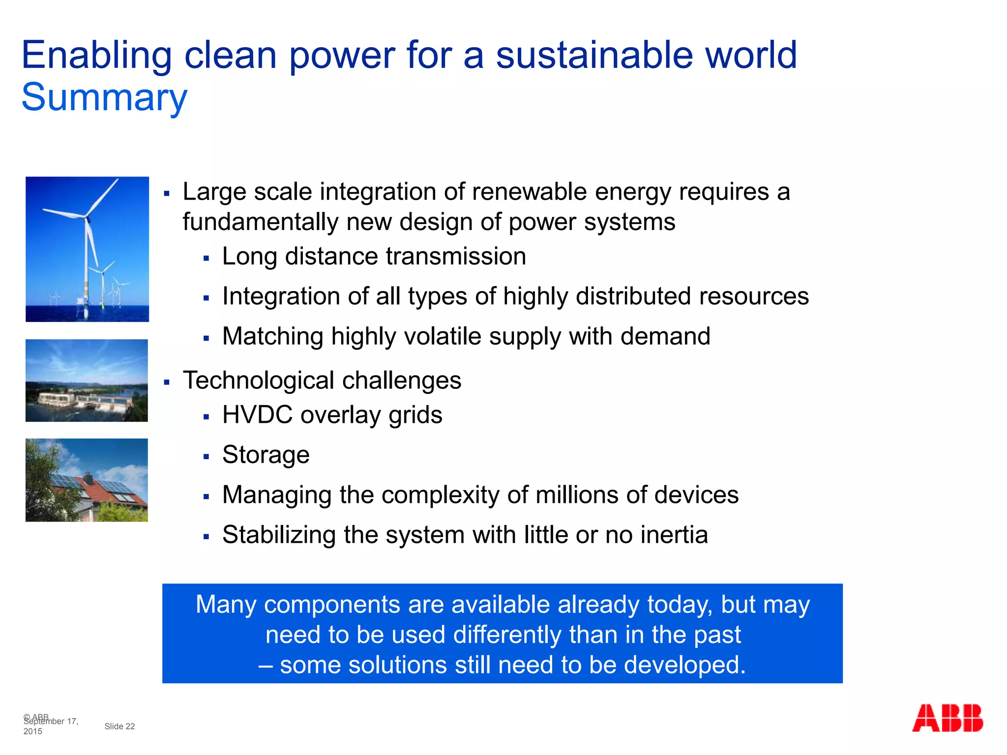 © ABB
Slide 22
September 17,
2015
Enabling clean power for a sustainable world
Summary
 Large scale integration of renewable energy requires a
fundamentally new design of power systems
 Long distance transmission
 Integration of all types of highly distributed resources
 Matching highly volatile supply with demand
 Technological challenges
 HVDC overlay grids
 Storage
 Managing the complexity of millions of devices
 Stabilizing the system with little or no inertia
Many components are available already today, but may
need to be used differently than in the past
– some solutions still need to be developed.
 