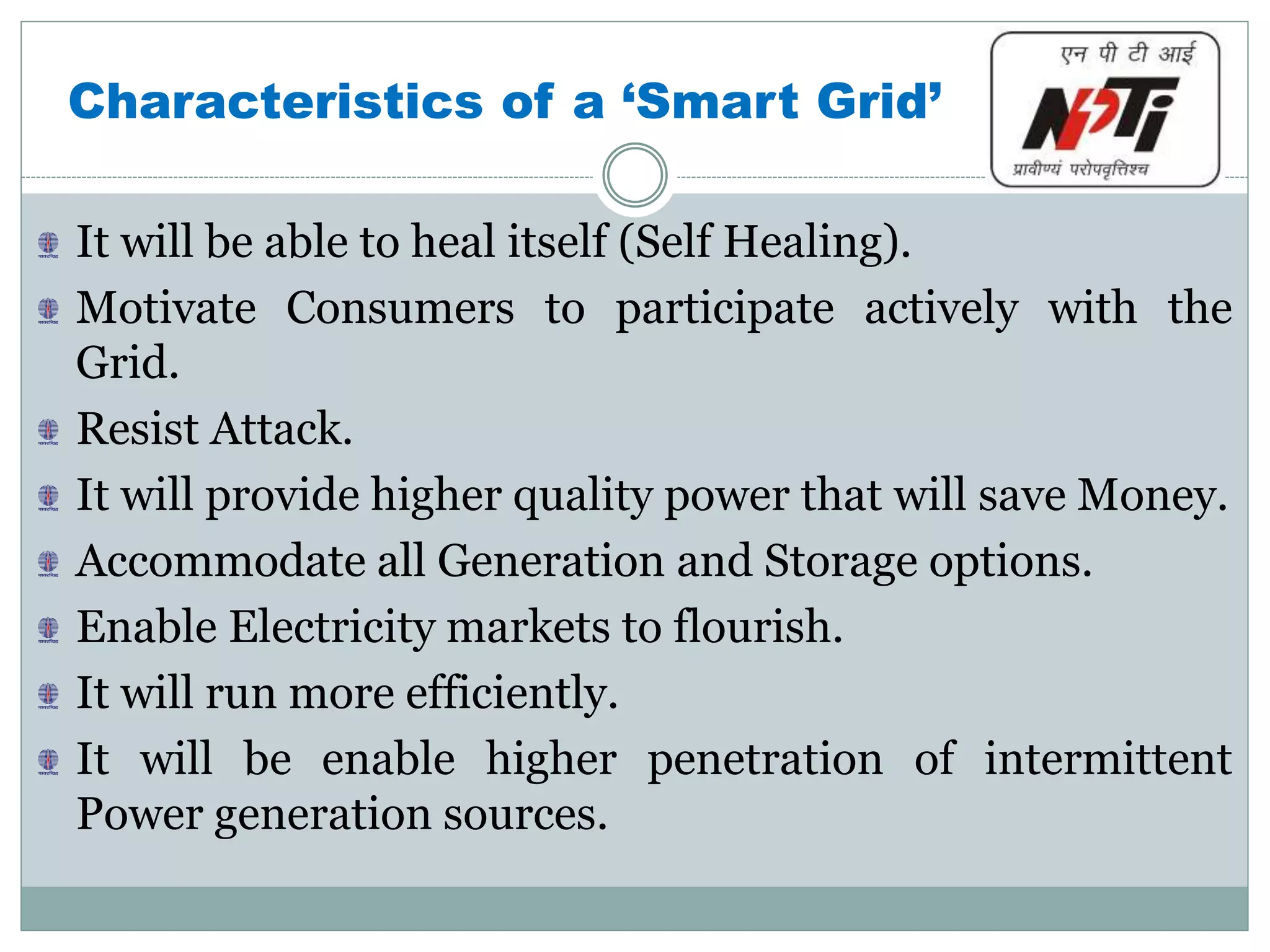 Characteristics of a ‘Smart Grid’
It will be able to heal itself (Self Healing).
Motivate Consumers to participate actively with the
Grid.
Resist Attack.
It will provide higher quality power that will save Money.
Accommodate all Generation and Storage options.
Enable Electricity markets to flourish.
It will run more efficiently.
It will be enable higher penetration of intermittent
Power generation sources.
 