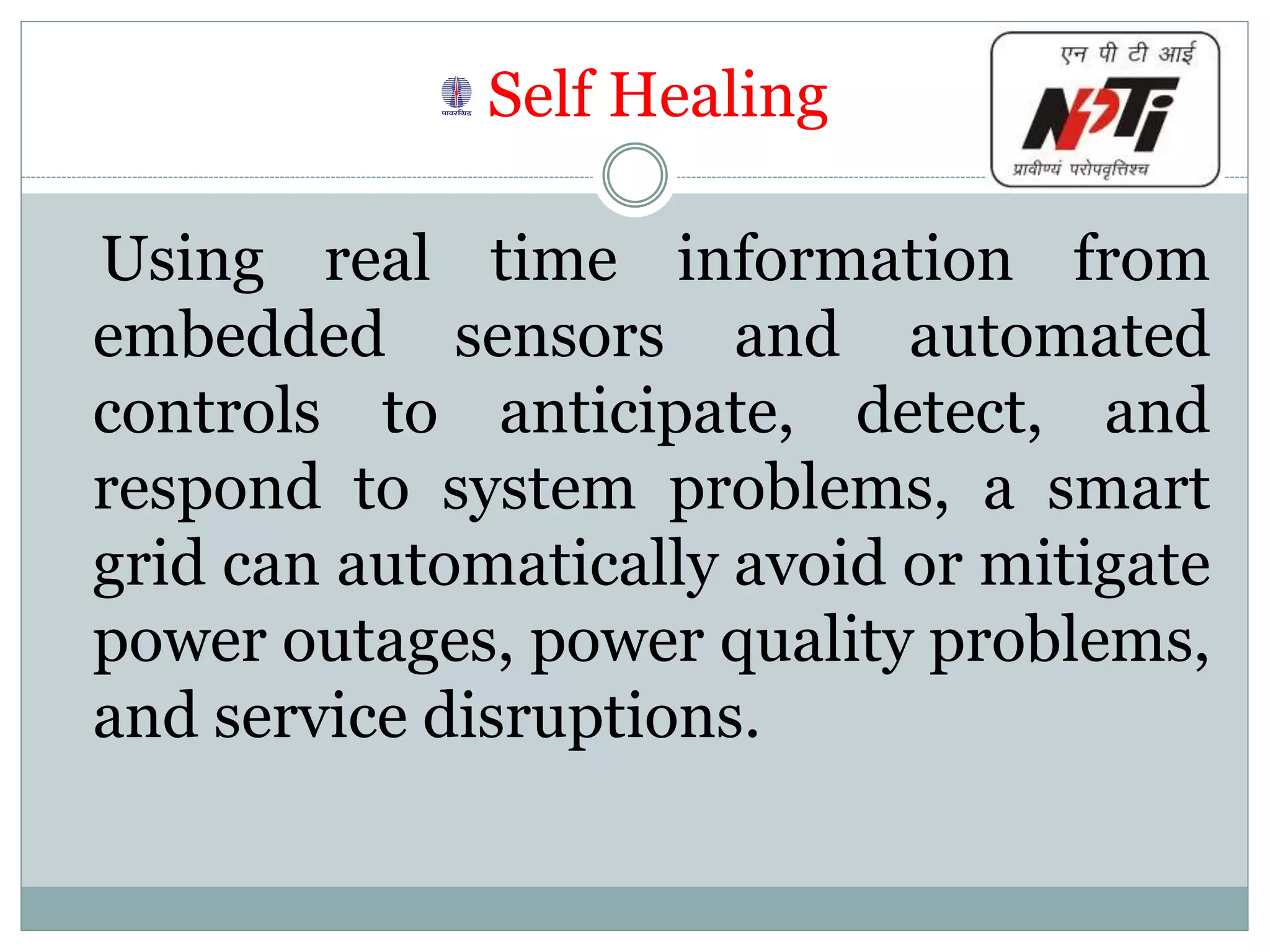 Self Healing
Using real time information from
embedded sensors and automated
controls to anticipate, detect, and
respond to system problems, a smart
grid can automatically avoid or mitigate
power outages, power quality problems,
and service disruptions.
 