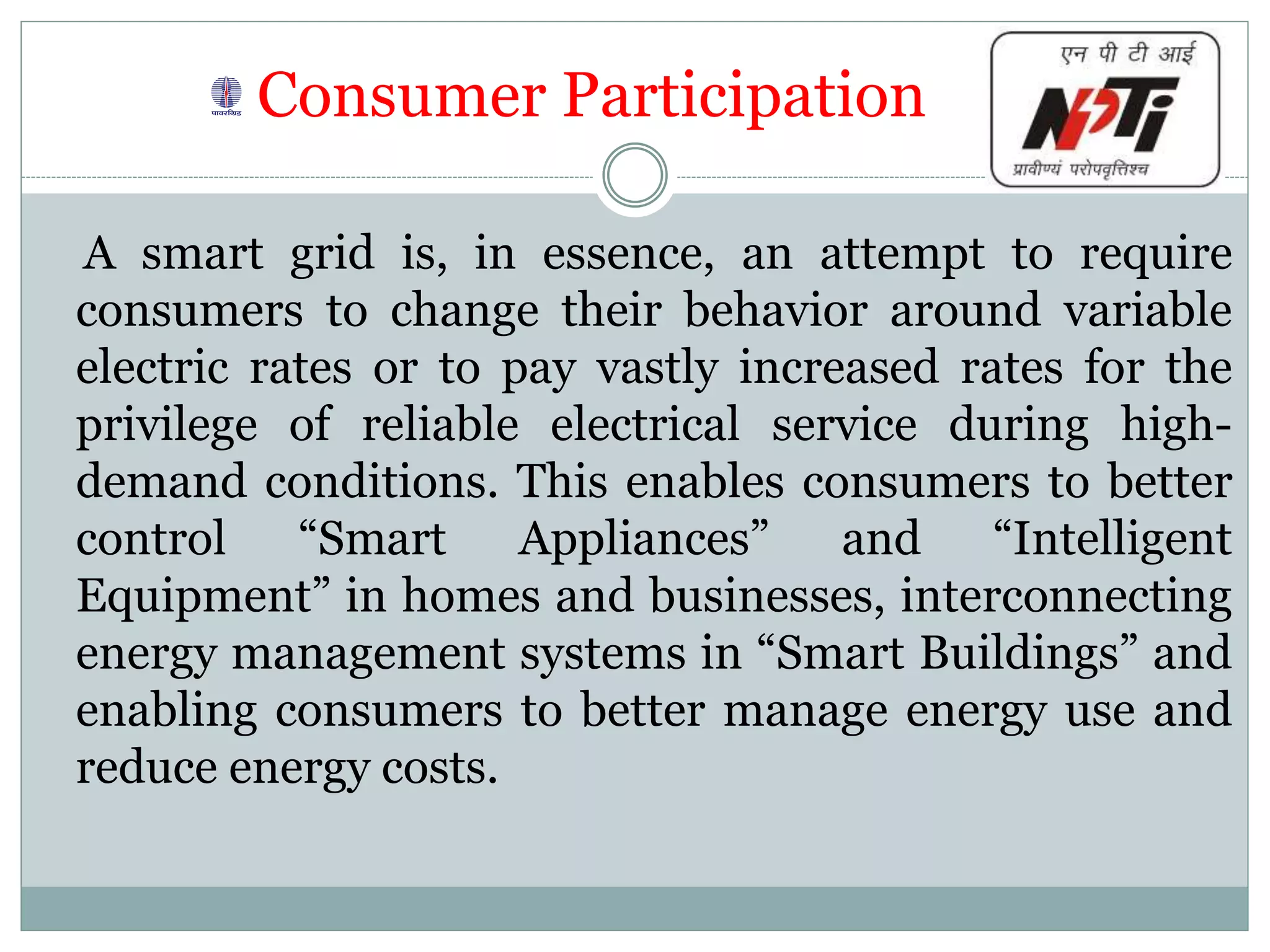 Consumer Participation
A smart grid is, in essence, an attempt to require
consumers to change their behavior around variable
electric rates or to pay vastly increased rates for the
privilege of reliable electrical service during high-
demand conditions. This enables consumers to better
control “Smart Appliances” and “Intelligent
Equipment” in homes and businesses, interconnecting
energy management systems in “Smart Buildings” and
enabling consumers to better manage energy use and
reduce energy costs.
 
