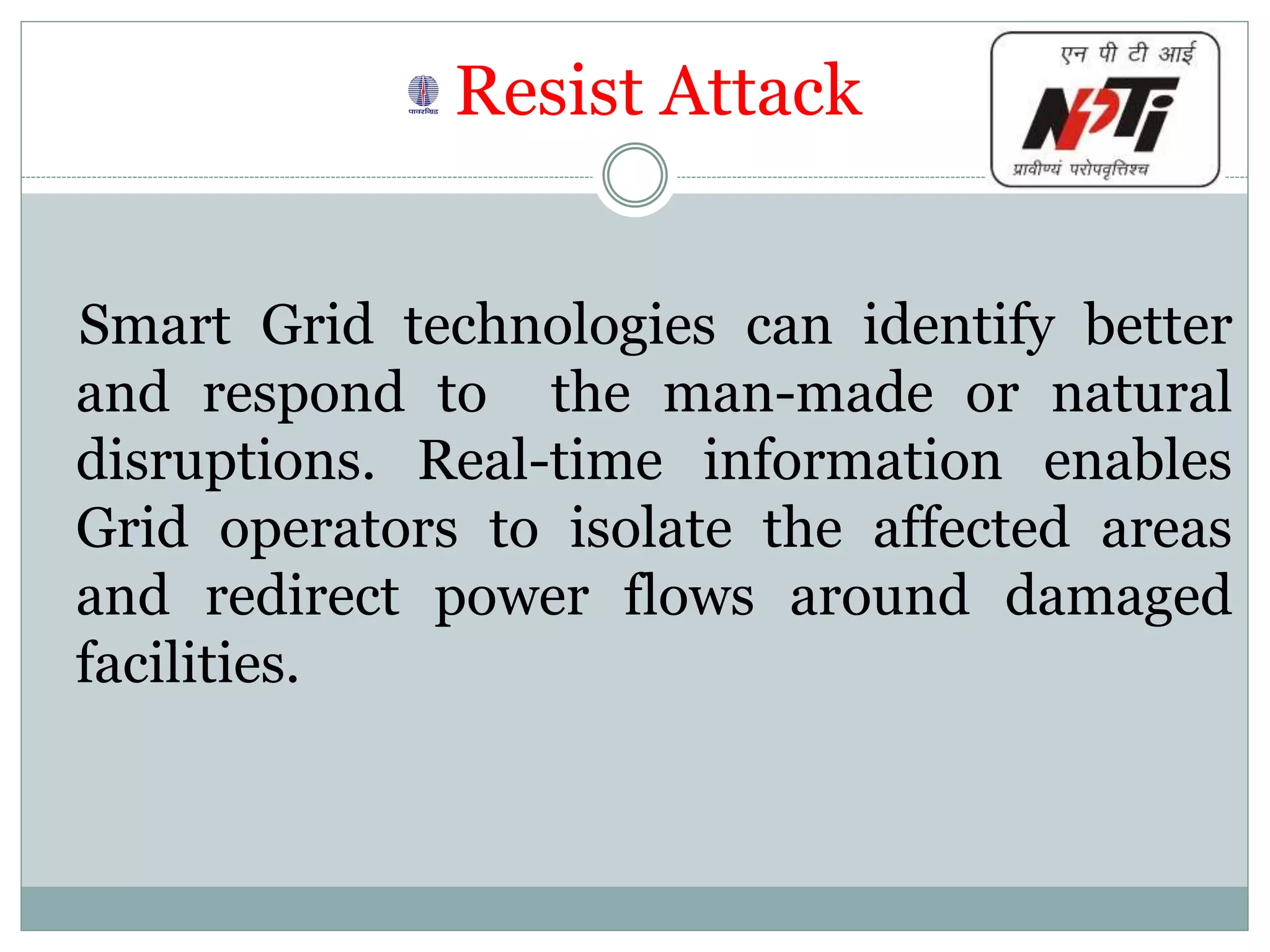 Resist Attack
Smart Grid technologies can identify better
and respond to the man-made or natural
disruptions. Real-time information enables
Grid operators to isolate the affected areas
and redirect power flows around damaged
facilities.
 
