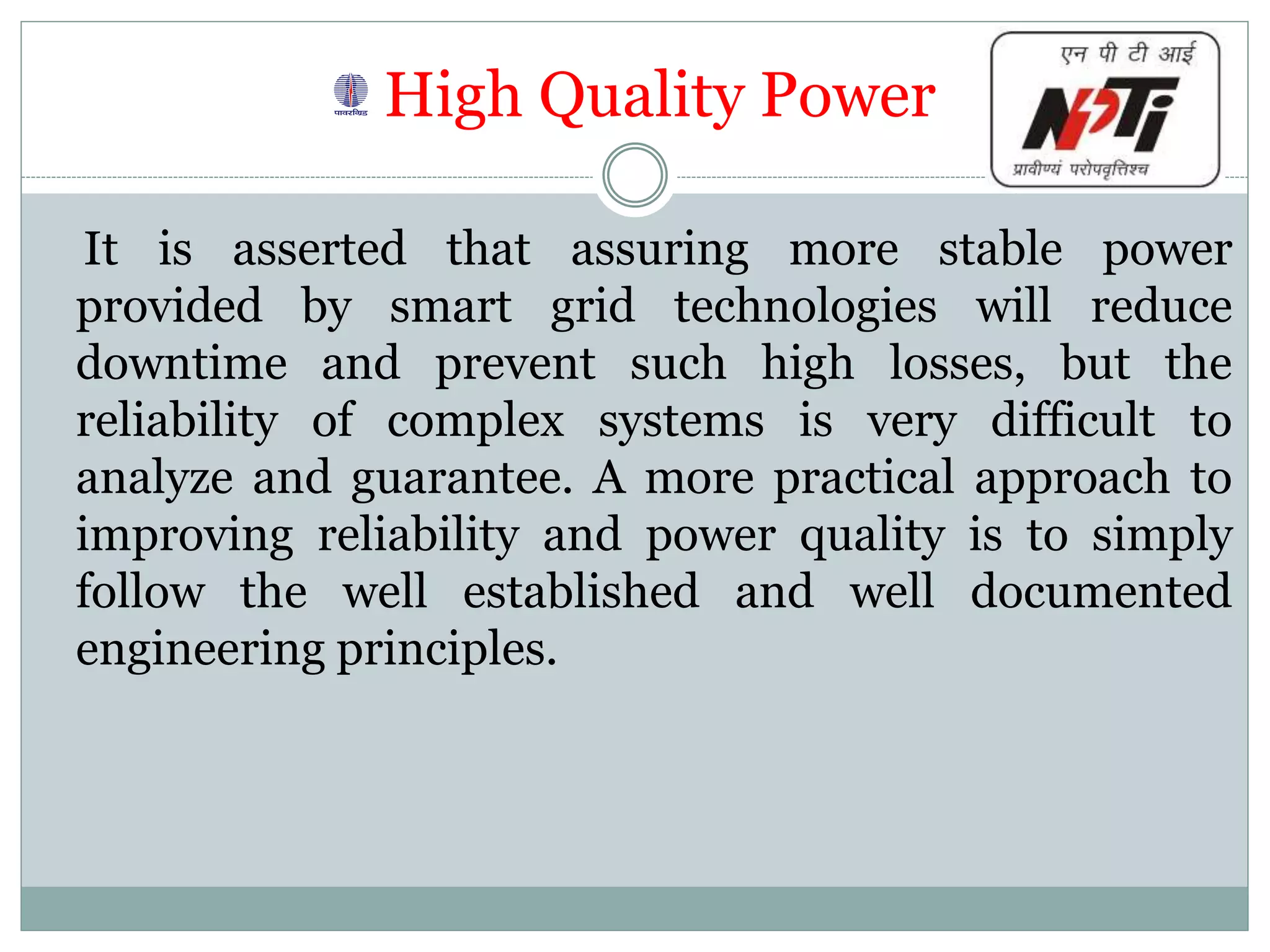 High Quality Power
It is asserted that assuring more stable power
provided by smart grid technologies will reduce
downtime and prevent such high losses, but the
reliability of complex systems is very difficult to
analyze and guarantee. A more practical approach to
improving reliability and power quality is to simply
follow the well established and well documented
engineering principles.
 