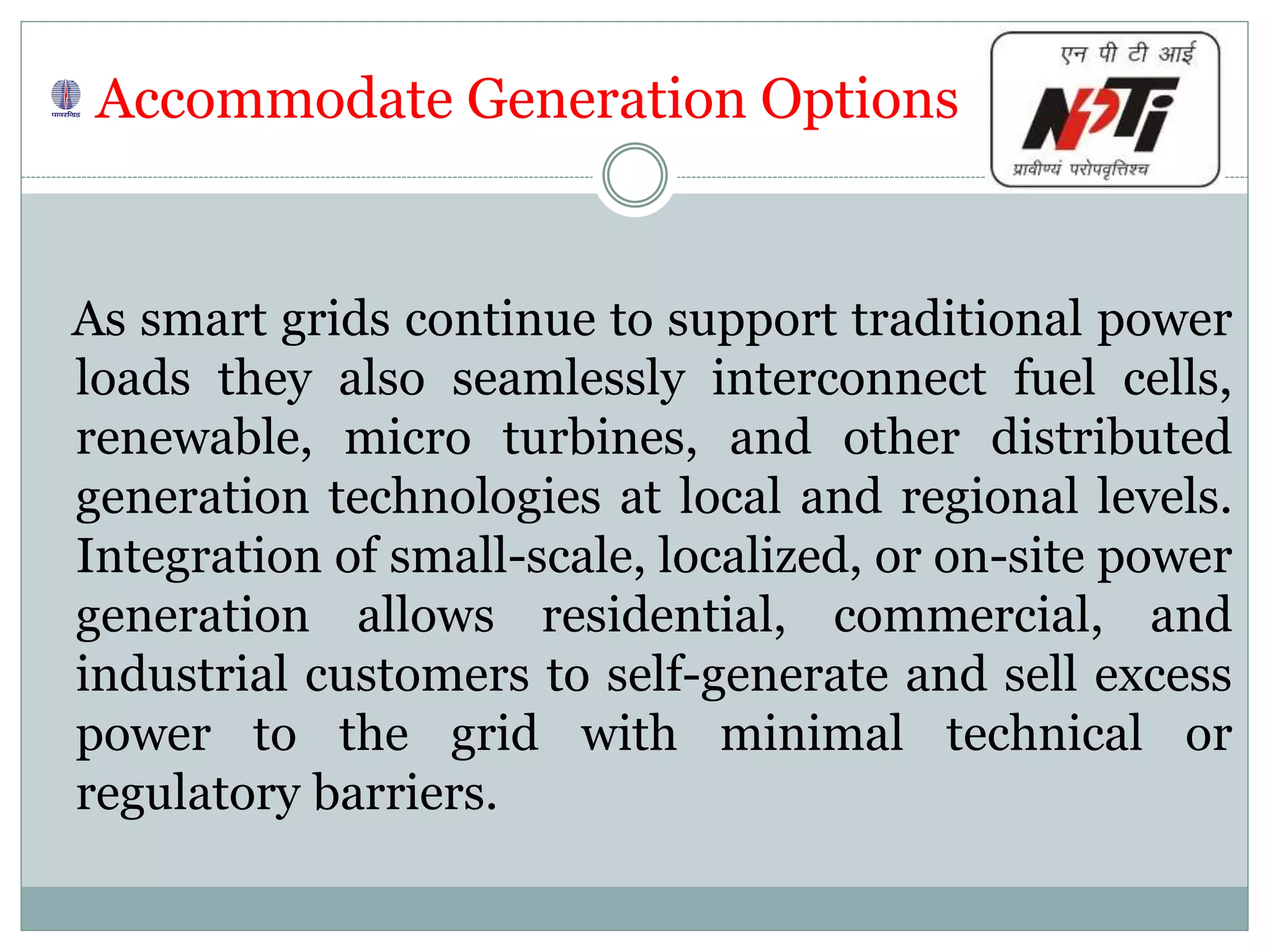 Accommodate Generation Options
As smart grids continue to support traditional power
loads they also seamlessly interconnect fuel cells,
renewable, micro turbines, and other distributed
generation technologies at local and regional levels.
Integration of small-scale, localized, or on-site power
generation allows residential, commercial, and
industrial customers to self-generate and sell excess
power to the grid with minimal technical or
regulatory barriers.
 
