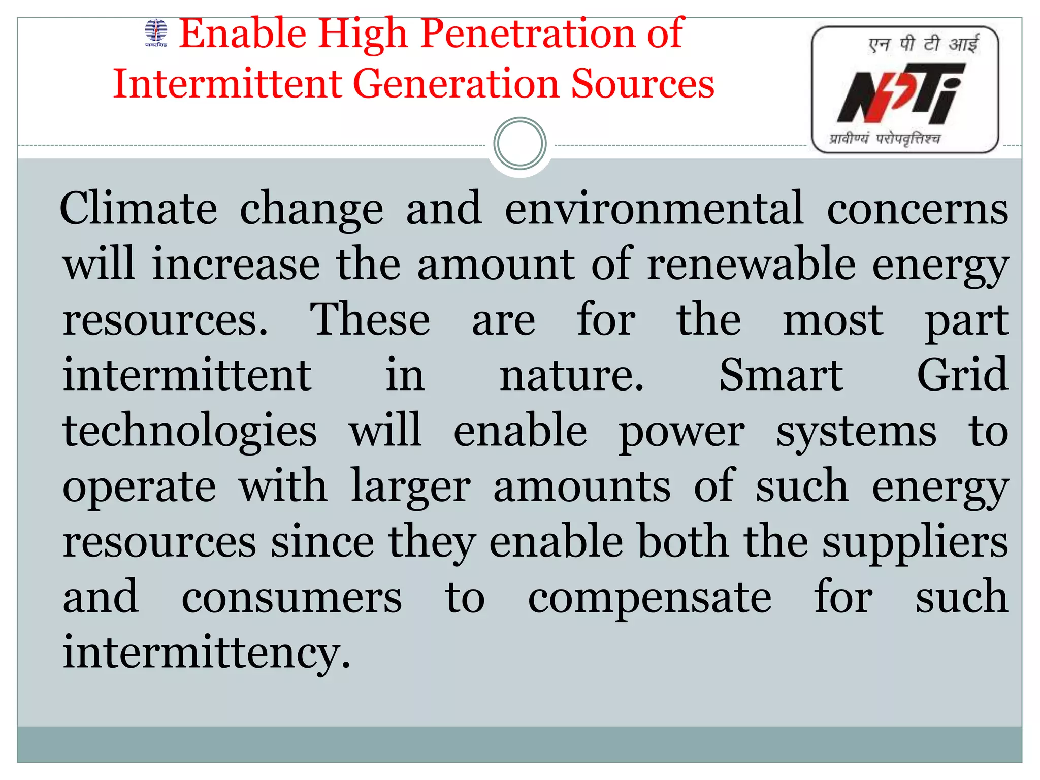 Enable High Penetration of
Intermittent Generation Sources
Climate change and environmental concerns
will increase the amount of renewable energy
resources. These are for the most part
intermittent in nature. Smart Grid
technologies will enable power systems to
operate with larger amounts of such energy
resources since they enable both the suppliers
and consumers to compensate for such
intermittency.
 