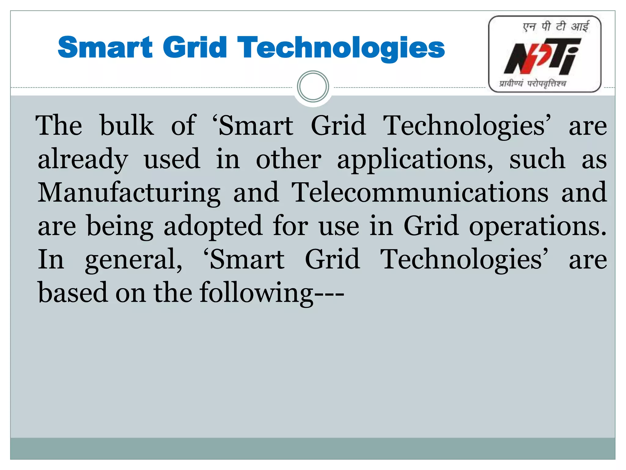 Smart Grid Technologies
The bulk of ‘Smart Grid Technologies’ are
already used in other applications, such as
Manufacturing and Telecommunications and
are being adopted for use in Grid operations.
In general, ‘Smart Grid Technologies’ are
based on the following---
 