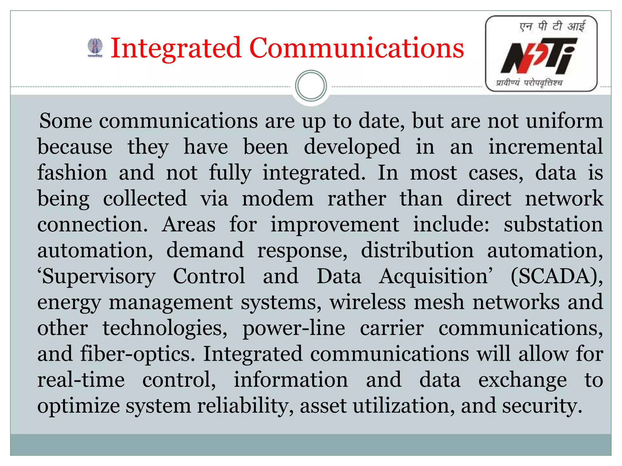 Integrated Communications
Some communications are up to date, but are not uniform
because they have been developed in an incremental
fashion and not fully integrated. In most cases, data is
being collected via modem rather than direct network
connection. Areas for improvement include: substation
automation, demand response, distribution automation,
‘Supervisory Control and Data Acquisition’ (SCADA),
energy management systems, wireless mesh networks and
other technologies, power-line carrier communications,
and fiber-optics. Integrated communications will allow for
real-time control, information and data exchange to
optimize system reliability, asset utilization, and security.
 