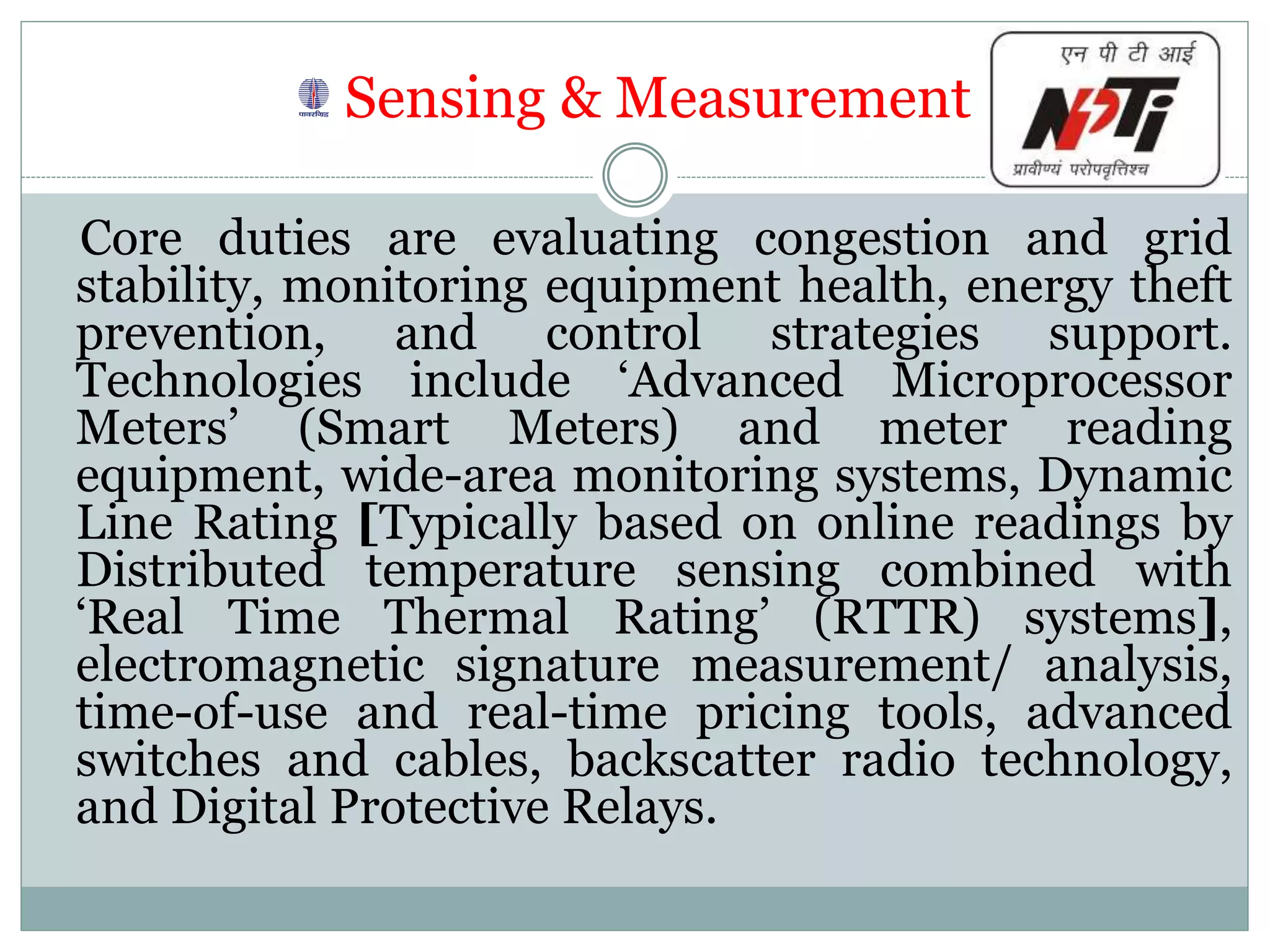 Sensing & Measurement
Core duties are evaluating congestion and grid
stability, monitoring equipment health, energy theft
prevention, and control strategies support.
Technologies include ‘Advanced Microprocessor
Meters’ (Smart Meters) and meter reading
equipment, wide-area monitoring systems, Dynamic
Line Rating [Typically based on online readings by
Distributed temperature sensing combined with
‘Real Time Thermal Rating’ (RTTR) systems],
electromagnetic signature measurement/ analysis,
time-of-use and real-time pricing tools, advanced
switches and cables, backscatter radio technology,
and Digital Protective Relays.
 