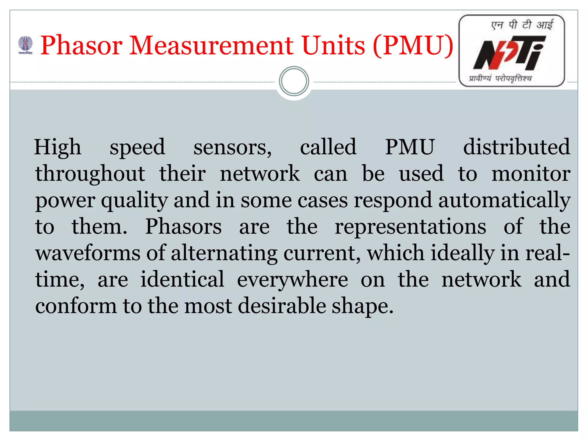 Phasor Measurement Units (PMU)
High speed sensors, called PMU distributed
throughout their network can be used to monitor
power quality and in some cases respond automatically
to them. Phasors are the representations of the
waveforms of alternating current, which ideally in real-
time, are identical everywhere on the network and
conform to the most desirable shape.
 