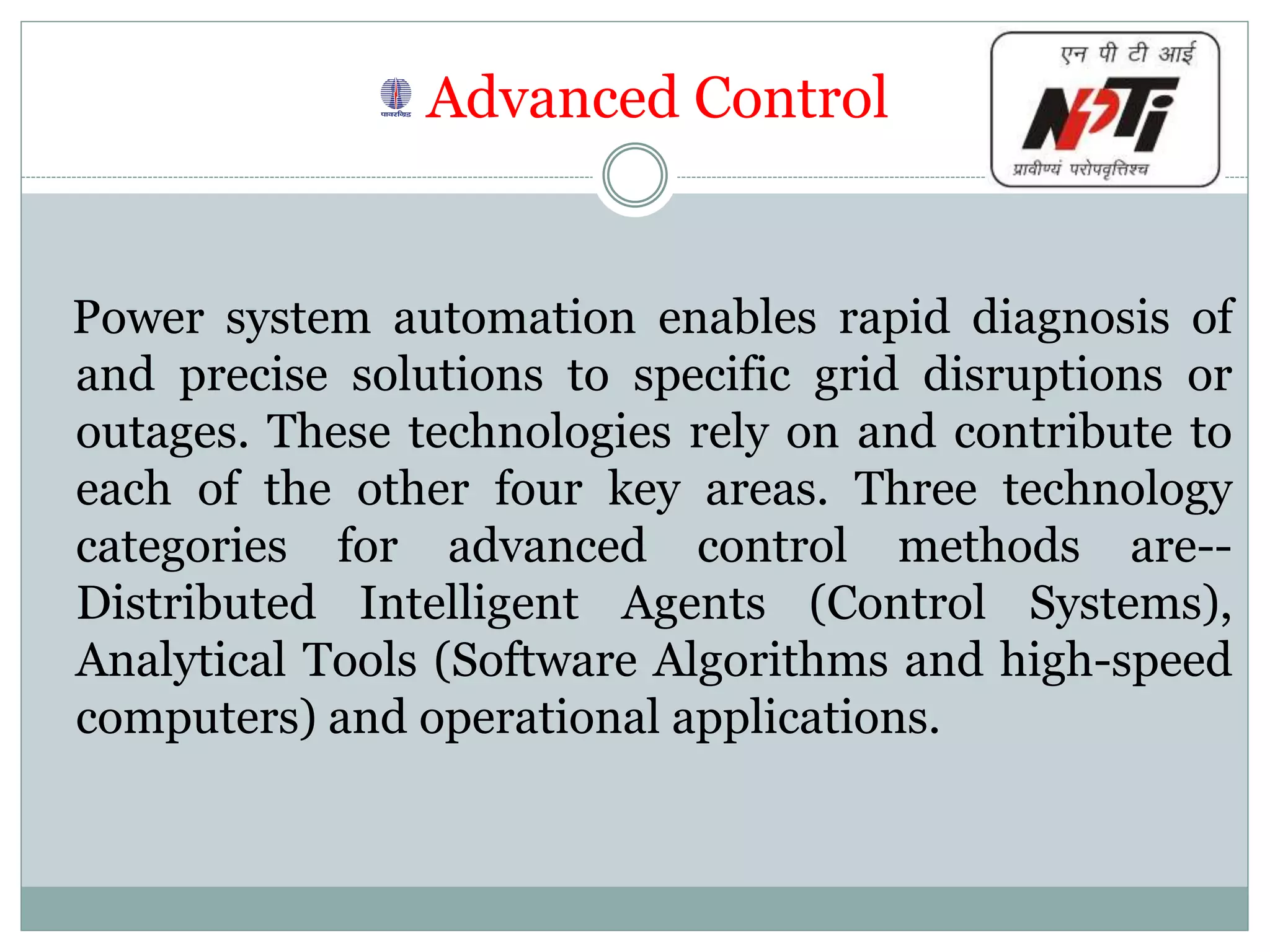 Advanced Control
Power system automation enables rapid diagnosis of
and precise solutions to specific grid disruptions or
outages. These technologies rely on and contribute to
each of the other four key areas. Three technology
categories for advanced control methods are--
Distributed Intelligent Agents (Control Systems),
Analytical Tools (Software Algorithms and high-speed
computers) and operational applications.
 