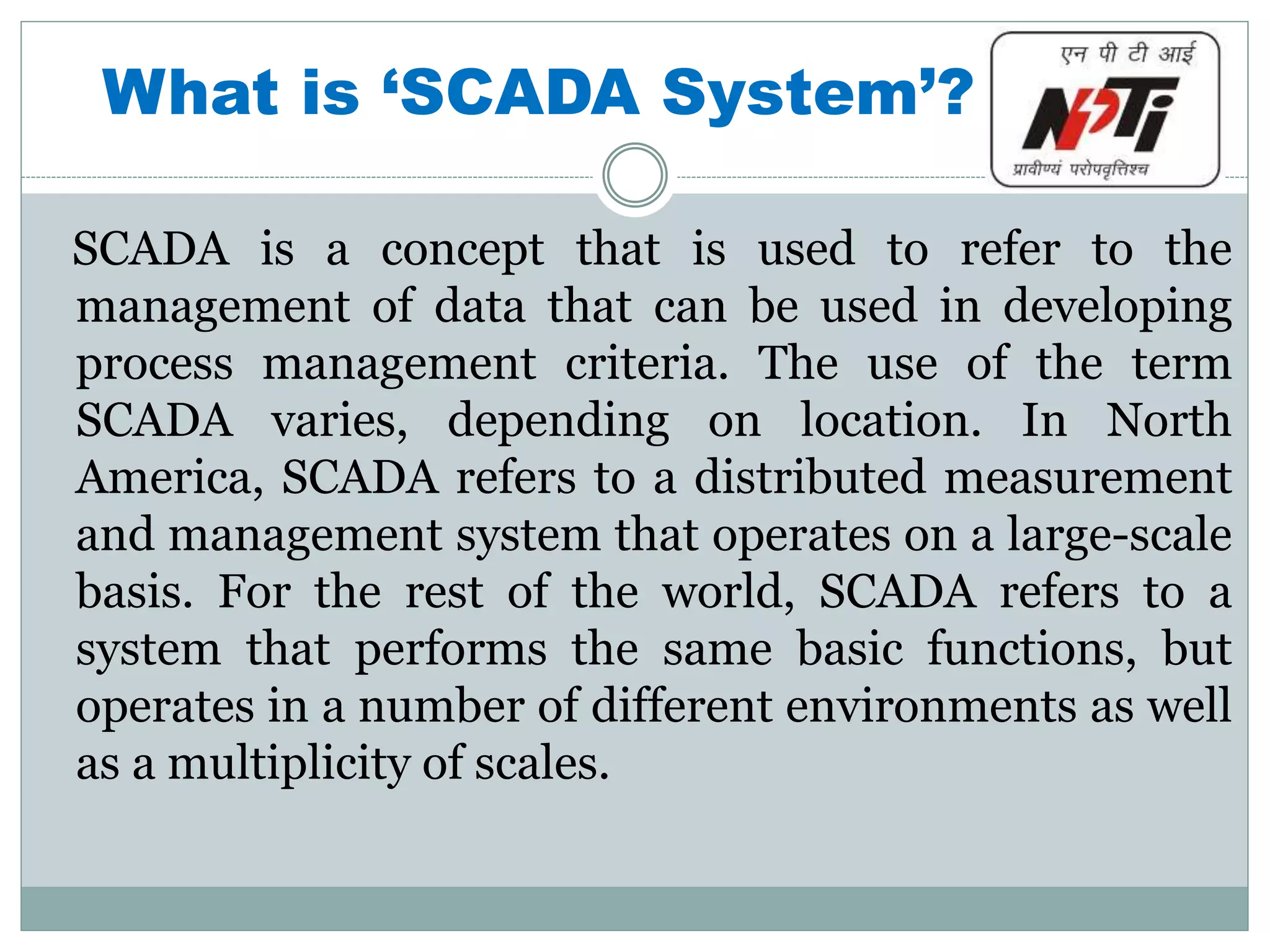 What is ‘SCADA System’?
SCADA is a concept that is used to refer to the
management of data that can be used in developing
process management criteria. The use of the term
SCADA varies, depending on location. In North
America, SCADA refers to a distributed measurement
and management system that operates on a large-scale
basis. For the rest of the world, SCADA refers to a
system that performs the same basic functions, but
operates in a number of different environments as well
as a multiplicity of scales.
 