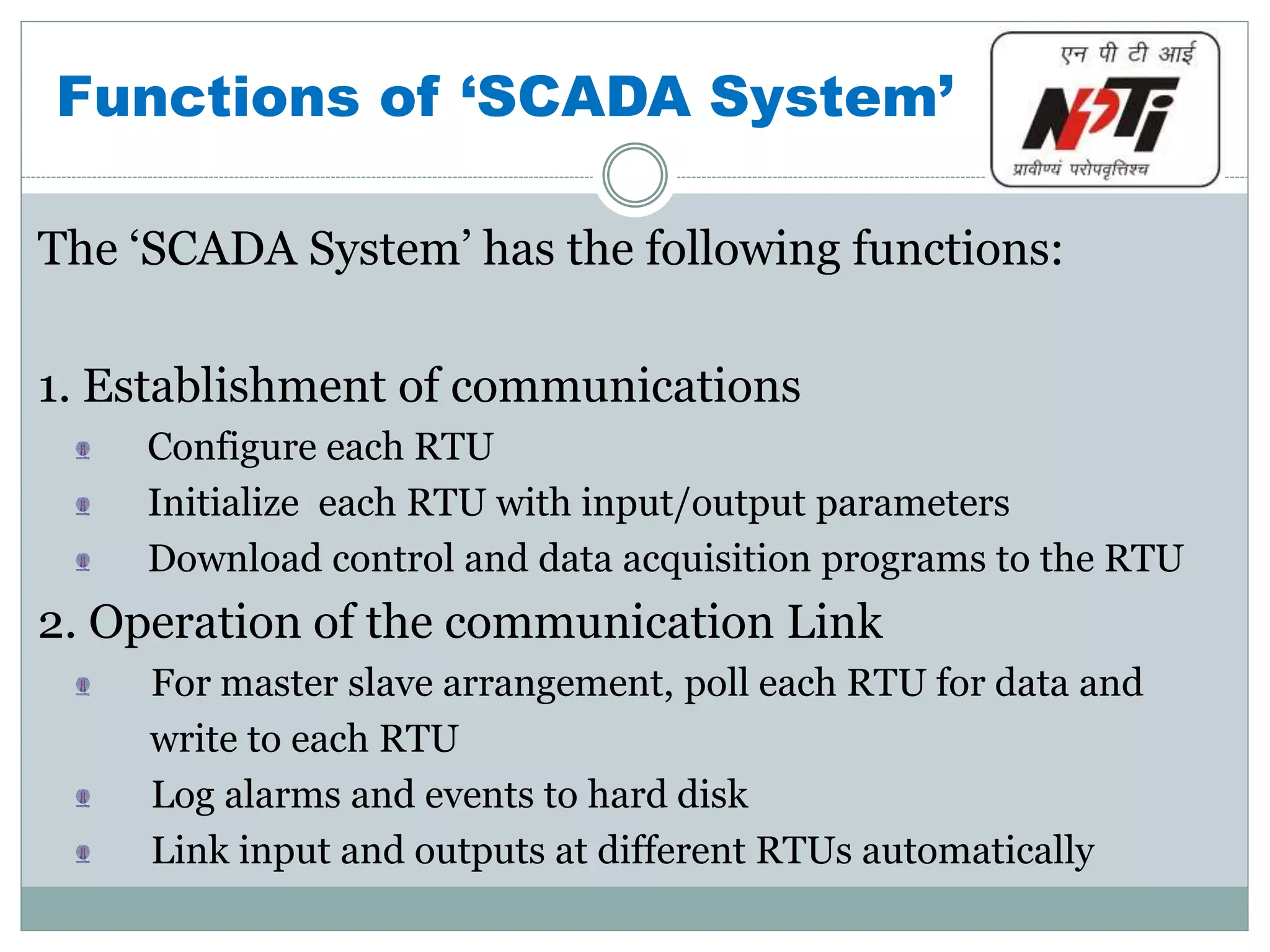 Functions of ‘SCADA System’
The ‘SCADA System’ has the following functions:
1. Establishment of communications
Configure each RTU
Initialize each RTU with input/output parameters
Download control and data acquisition programs to the RTU
2. Operation of the communication Link
For master slave arrangement, poll each RTU for data and
write to each RTU
Log alarms and events to hard disk
Link input and outputs at different RTUs automatically
 
