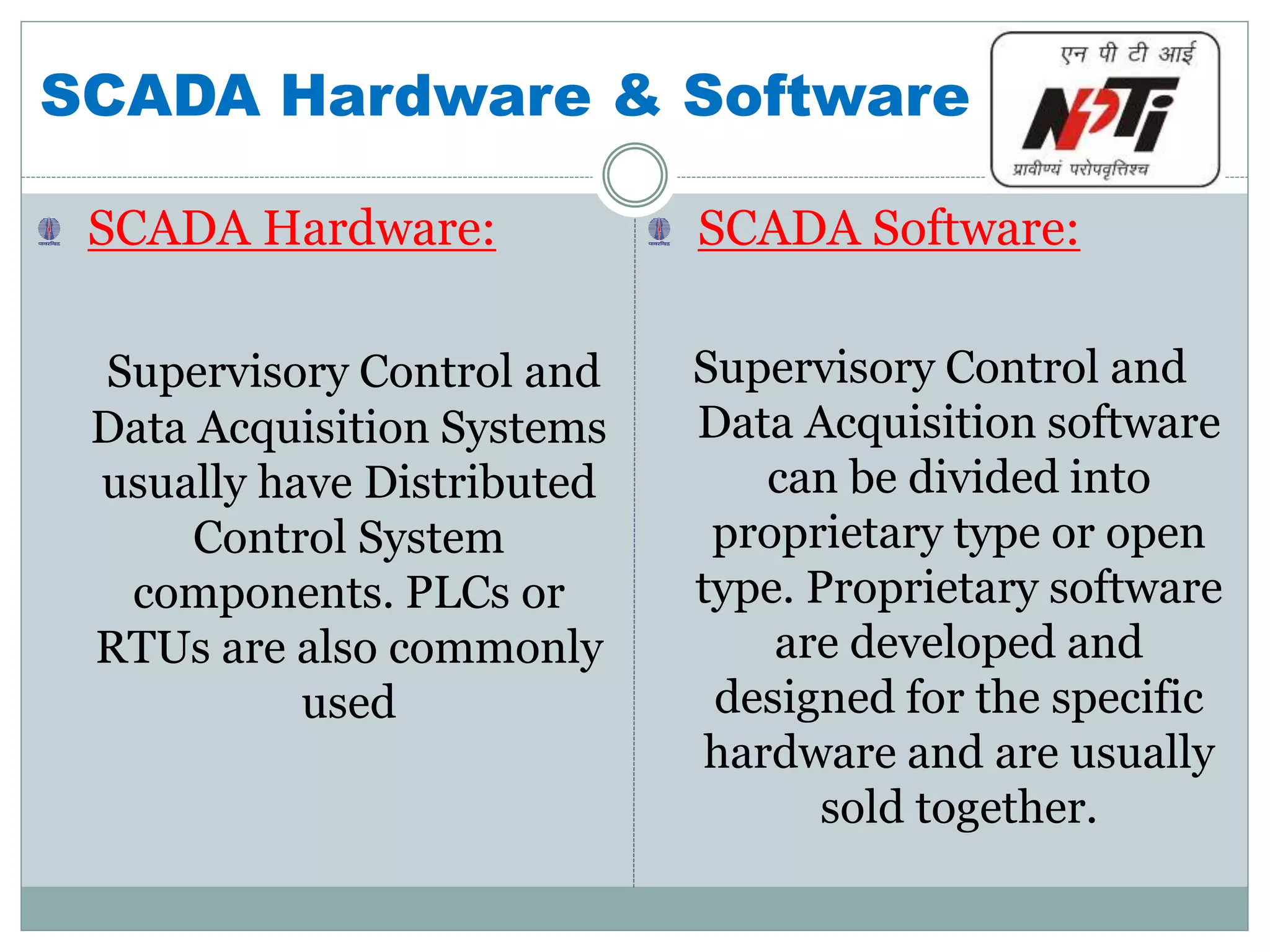 SCADA Hardware & Software
SCADA Hardware:
Supervisory Control and
Data Acquisition Systems
usually have Distributed
Control System
components. PLCs or
RTUs are also commonly
used
SCADA Software:
Supervisory Control and
Data Acquisition software
can be divided into
proprietary type or open
type. Proprietary software
are developed and
designed for the specific
hardware and are usually
sold together.
 