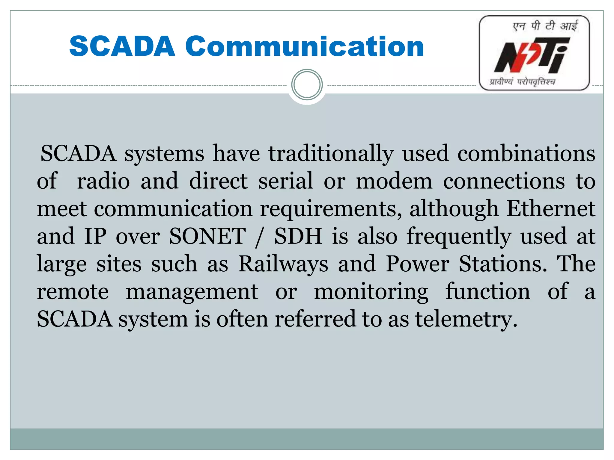 SCADA Communication
SCADA systems have traditionally used combinations
of radio and direct serial or modem connections to
meet communication requirements, although Ethernet
and IP over SONET / SDH is also frequently used at
large sites such as Railways and Power Stations. The
remote management or monitoring function of a
SCADA system is often referred to as telemetry.
 