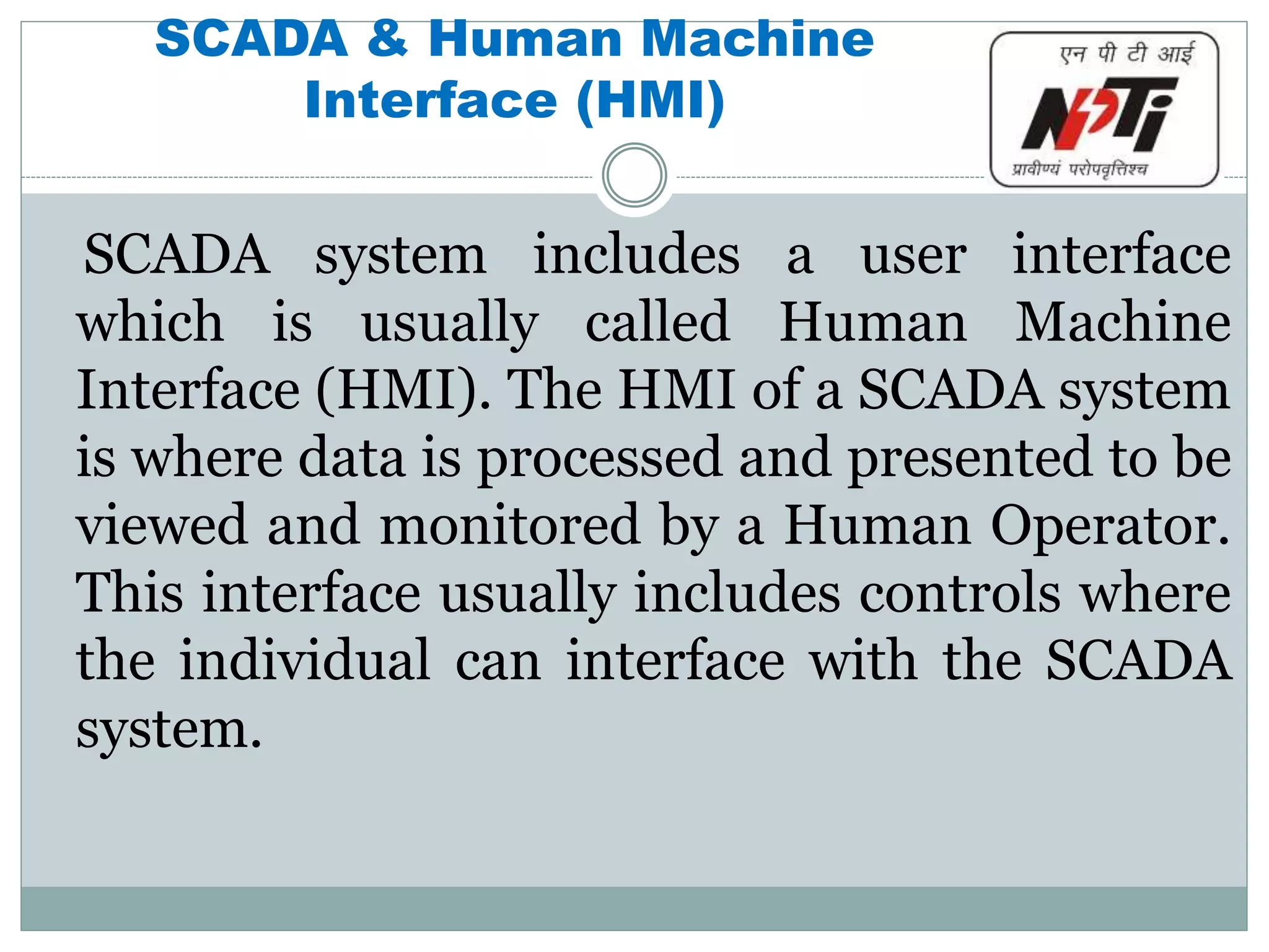 SCADA & Human Machine
Interface (HMI)
SCADA system includes a user interface
which is usually called Human Machine
Interface (HMI). The HMI of a SCADA system
is where data is processed and presented to be
viewed and monitored by a Human Operator.
This interface usually includes controls where
the individual can interface with the SCADA
system.
 