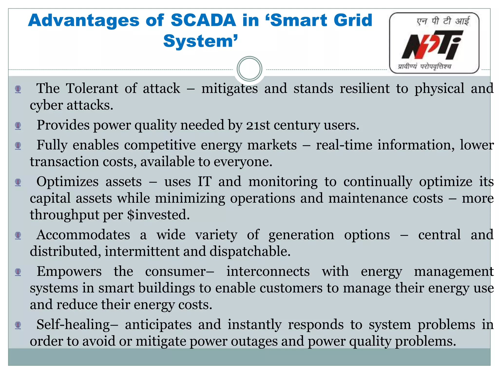 Advantages of SCADA in ‘Smart Grid
System’
The Tolerant of attack – mitigates and stands resilient to physical and
cyber attacks.
Provides power quality needed by 21st century users.
Fully enables competitive energy markets – real-time information, lower
transaction costs, available to everyone.
Optimizes assets – uses IT and monitoring to continually optimize its
capital assets while minimizing operations and maintenance costs – more
throughput per $invested.
Accommodates a wide variety of generation options – central and
distributed, intermittent and dispatchable.
Empowers the consumer– interconnects with energy management
systems in smart buildings to enable customers to manage their energy use
and reduce their energy costs.
Self-healing– anticipates and instantly responds to system problems in
order to avoid or mitigate power outages and power quality problems.
 