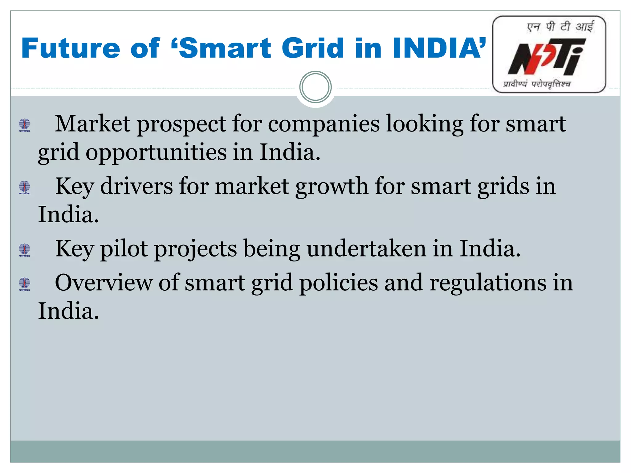 Future of ‘Smart Grid in INDIA’
Market prospect for companies looking for smart
grid opportunities in India.
Key drivers for market growth for smart grids in
India.
Key pilot projects being undertaken in India.
Overview of smart grid policies and regulations in
India.
 