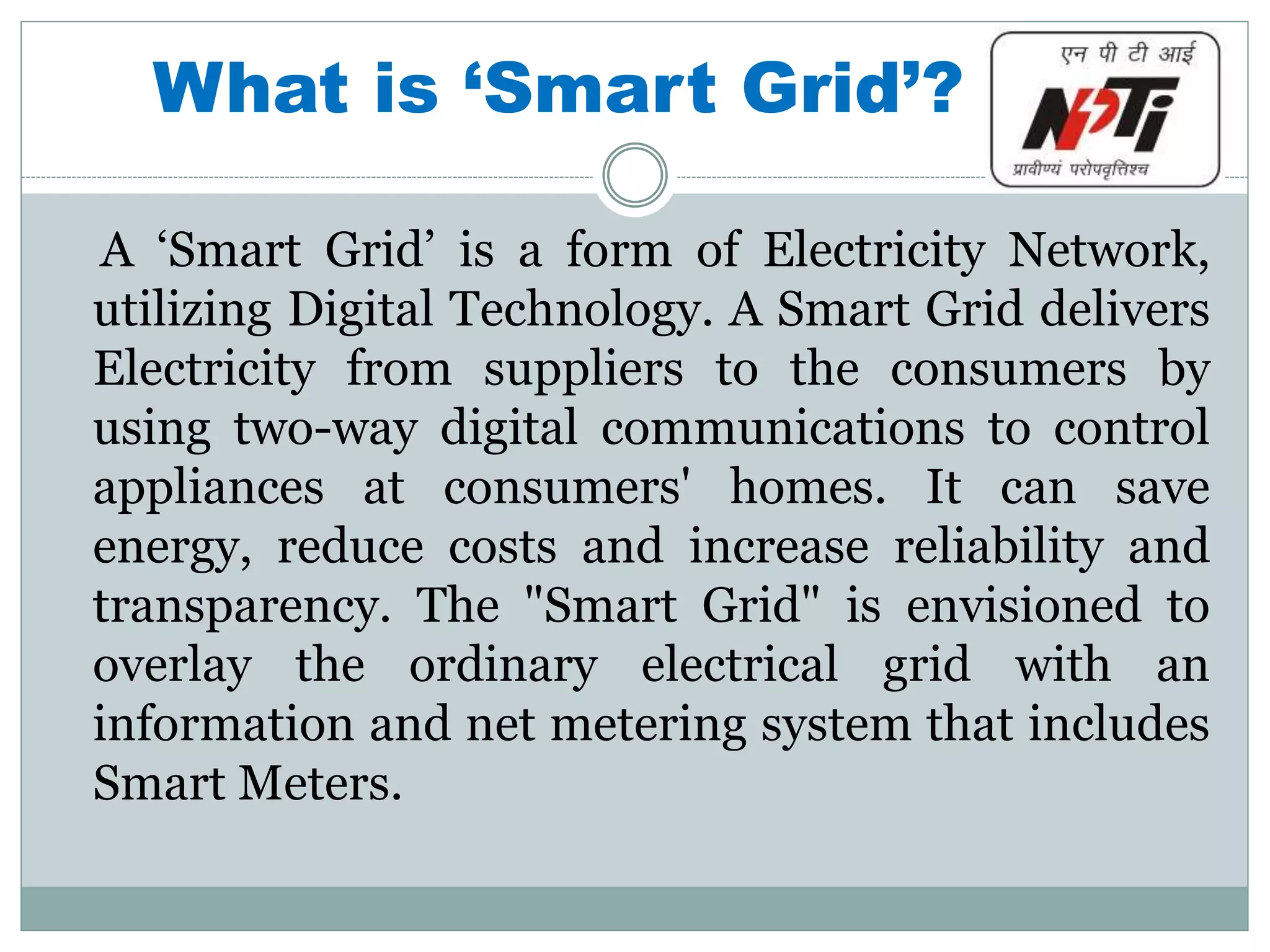 What is ‘Smart Grid’?
A ‘Smart Grid’ is a form of Electricity Network,
utilizing Digital Technology. A Smart Grid delivers
Electricity from suppliers to the consumers by
using two-way digital communications to control
appliances at consumers' homes. It can save
energy, reduce costs and increase reliability and
transparency. The "Smart Grid" is envisioned to
overlay the ordinary electrical grid with an
information and net metering system that includes
Smart Meters.
 