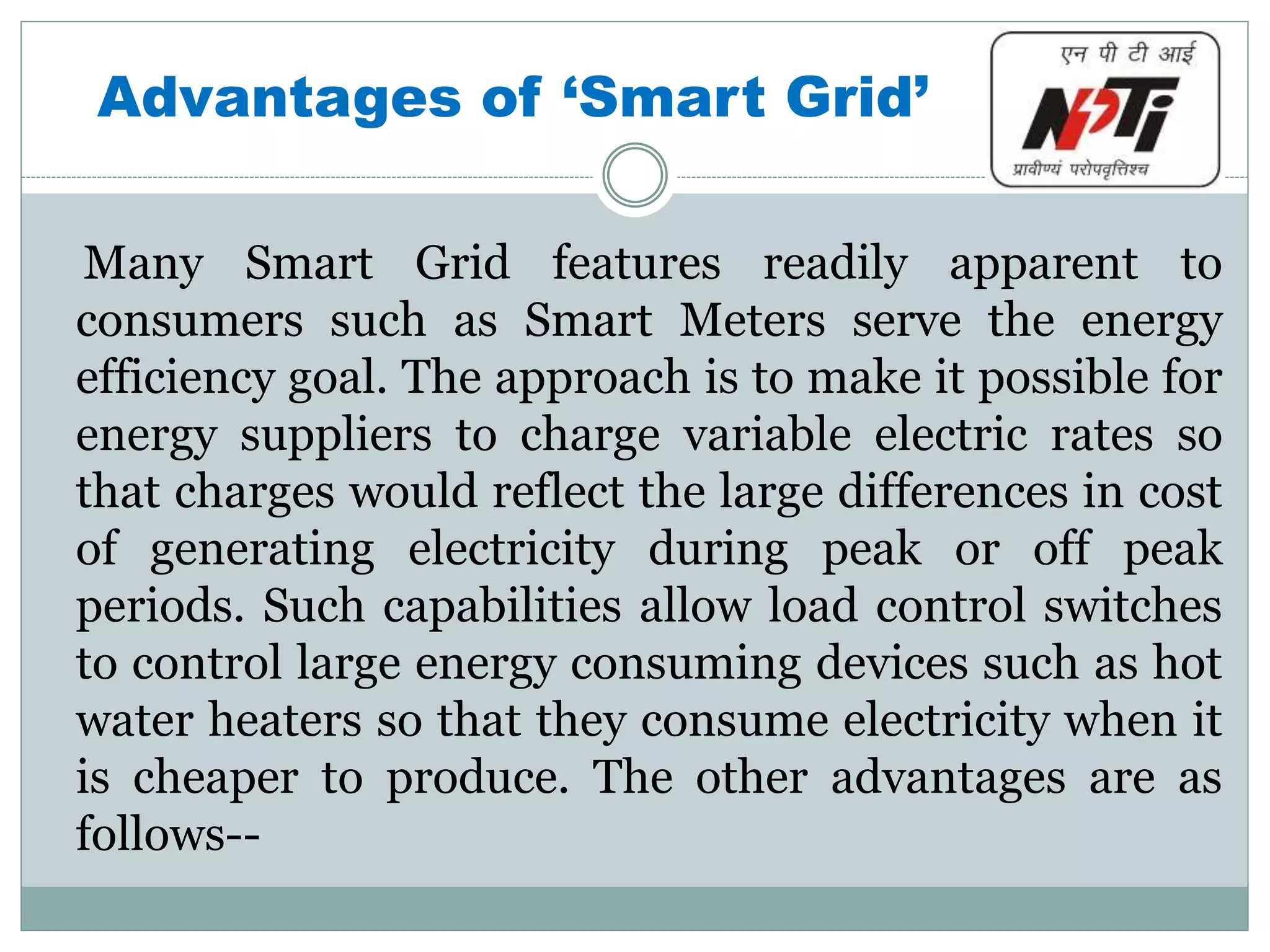 Advantages of ‘Smart Grid’
Many Smart Grid features readily apparent to
consumers such as Smart Meters serve the energy
efficiency goal. The approach is to make it possible for
energy suppliers to charge variable electric rates so
that charges would reflect the large differences in cost
of generating electricity during peak or off peak
periods. Such capabilities allow load control switches
to control large energy consuming devices such as hot
water heaters so that they consume electricity when it
is cheaper to produce. The other advantages are as
follows--
 